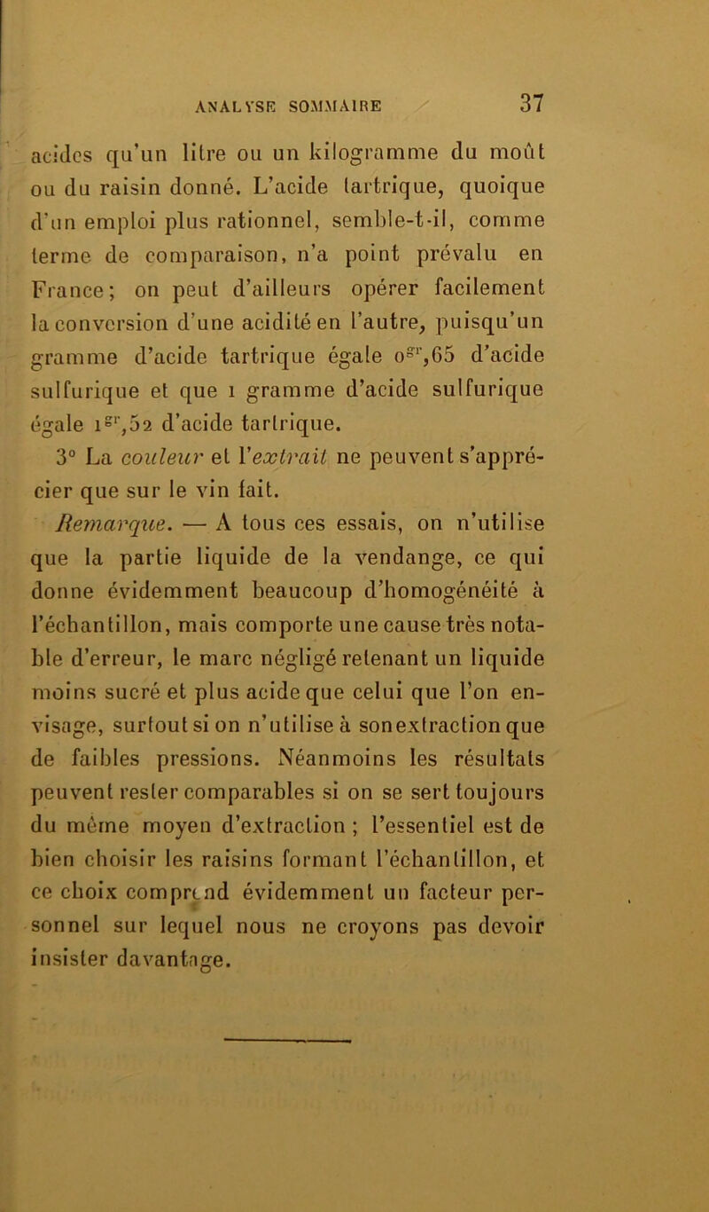 acides qu’un litre ou un kilogramme du moût ou du raisin donné. L’acide tartrique, quoique d'un emploi plus rationnel, semble-t-il, comme terme de comparaison, n’a point prévalu en France; on peut d’ailleurs opérer facilement la conversion d'une acidité en l’autre, puisqu’un gramme d’acide tartrique égale ogl',65 d’acide sulfurique et que 1 gramme d’acide sulfurique égale igl',52 d’acide tartrique. 3° La couleur et Yextrait ne peuvent s'appré- cier que sur le vin tait. Remarque. ■— A tous ces essais, on n’utilise que la partie liquide de la vendange, ce qui donne évidemment beaucoup d’homogénéité à l’échantillon, mais comporte une cause très nota- ble d’erreur, le marc négligé retenant un liquide moins sucré et plus acide que celui que l’on en- visage, surtout si on n’utilise à sonextraction que de faibles pressions. Néanmoins les résultats peuvent rester comparables si on se sert toujours du même moyen d’extraction ; l’essentiel est de bien choisir les raisins formant l’échantillon, et ce choix comprend évidemment un facteur per- sonnel sur lequel nous ne croyons pas devoir insister davantage.