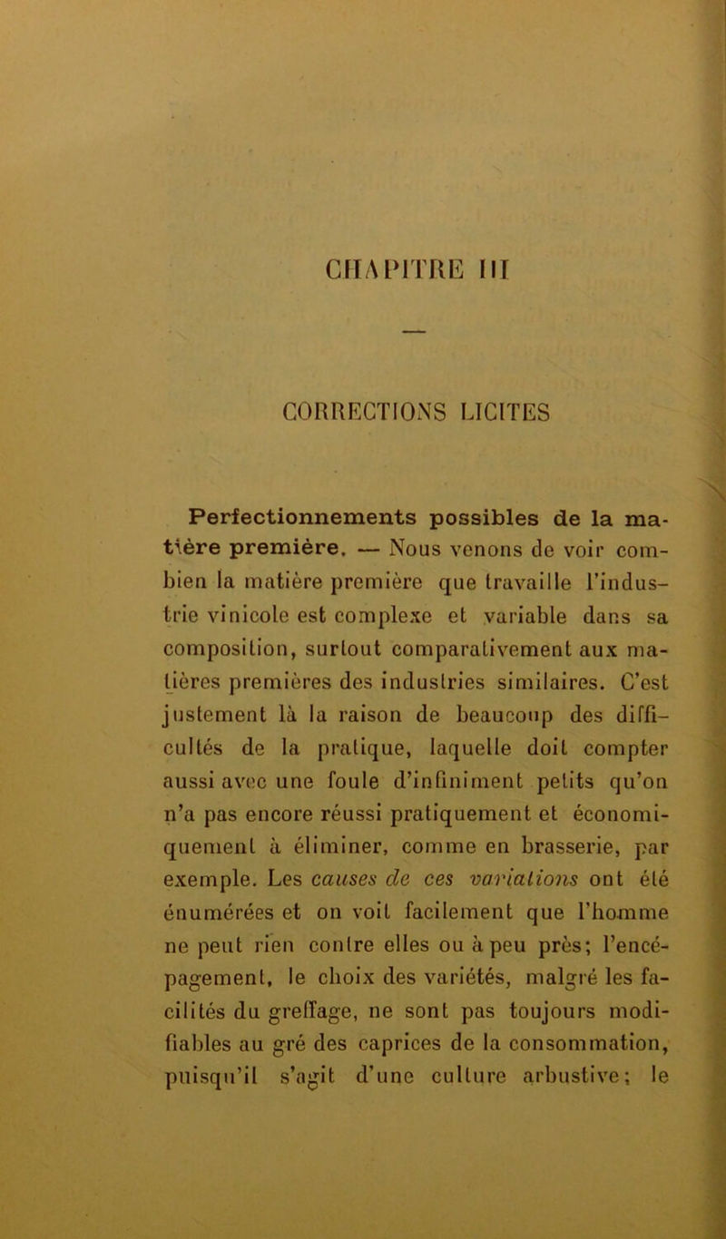 CHAPITRE III CORRECTIONS LICITES Perfectionnements possibles de la ma- tière première. — Nous venons de voir com- bien la matière première que travaille l’indus- trie vinicole est complexe et variable dans sa composition, surtout comparativement aux ma- tières premières des industries similaires. C’est justement là la raison de beaucoup des diffi- cultés de la pratique, laquelle doit compter aussi avec une foule d’infiniment petits qu’on n’a pas encore réussi pratiquement et économi- quement à éliminer, comme en brasserie, par exemple. Les causes cle ces variations ont été énumérées et on voit facilement que l’homme ne peut rien contre elles ou à peu près; l’encé- pagemenl, le choix des variétés, malgré les fa- cilités du greffage, ne sont pas toujours modi- fiables au gré des caprices de la consommation, puisqu’il s’agit d’une culture arbustive; le