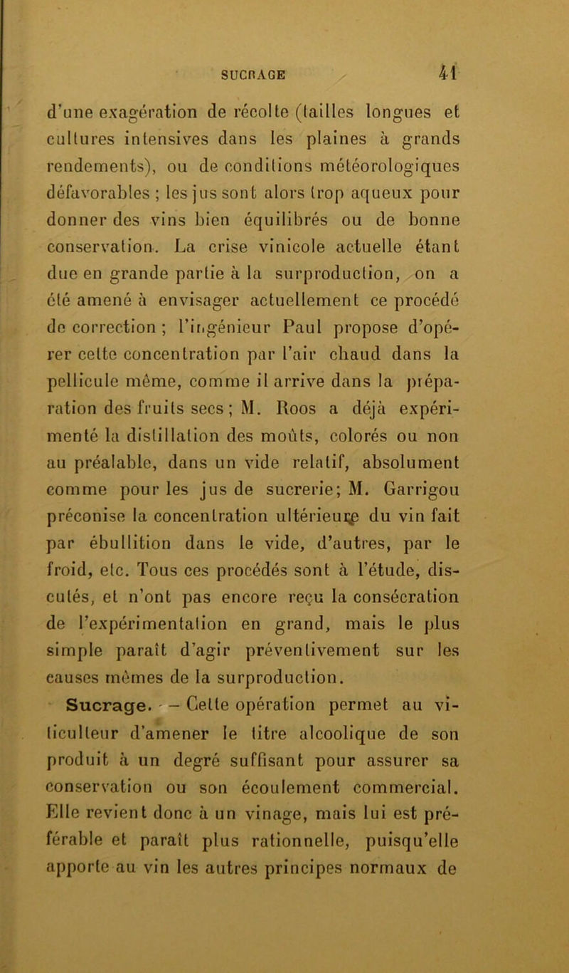 d'une exagération de récolte ((ailles longues et cultures intensives dans les plaines à grands rendements), ou de conditions météorologiques défavorables ; les jus sont alors trop aqueux pour donner des vins bien équilibrés ou de bonne conservation. La crise vinicole actuelle étant due en grande partie à la surproduction, on a été amené à envisager actuellement ce procédé de correction ; l'ingénieur Paul propose d’opé- rer celte concentration par l’air chaud dans la pellicule même, comme il arrive dans la prépa- ration des fruits secs ; M. Roos a déjà expéri- menté la distillation des moûts, colorés ou non au préalable, dans un vide relatif, absolument comme pour les jus de sucrerie; M. Garrigou préconise la concentration ultérieur^ du vin fait par ébullition dans le vide, d’autres, par le froid, etc. Tous ces procédés sont à l’étude, dis- cutés, et n’ont pas encore reçu la consécration de l’expérimentation en grand, mais le plus simple paraît d’agir préventivement sur les causes mêmes de la surproduction. Sucrage. - Celle opération permet au vi- ticulteur d’amener le titre alcoolique de son produit à un degré suffisant pour assurer sa conservation ou son écoulement commercial. Elle revient donc à un vinage, mais lui est pré- férable et paraît plus rationnelle, puisqu’elle apporte au vin les autres principes normaux de