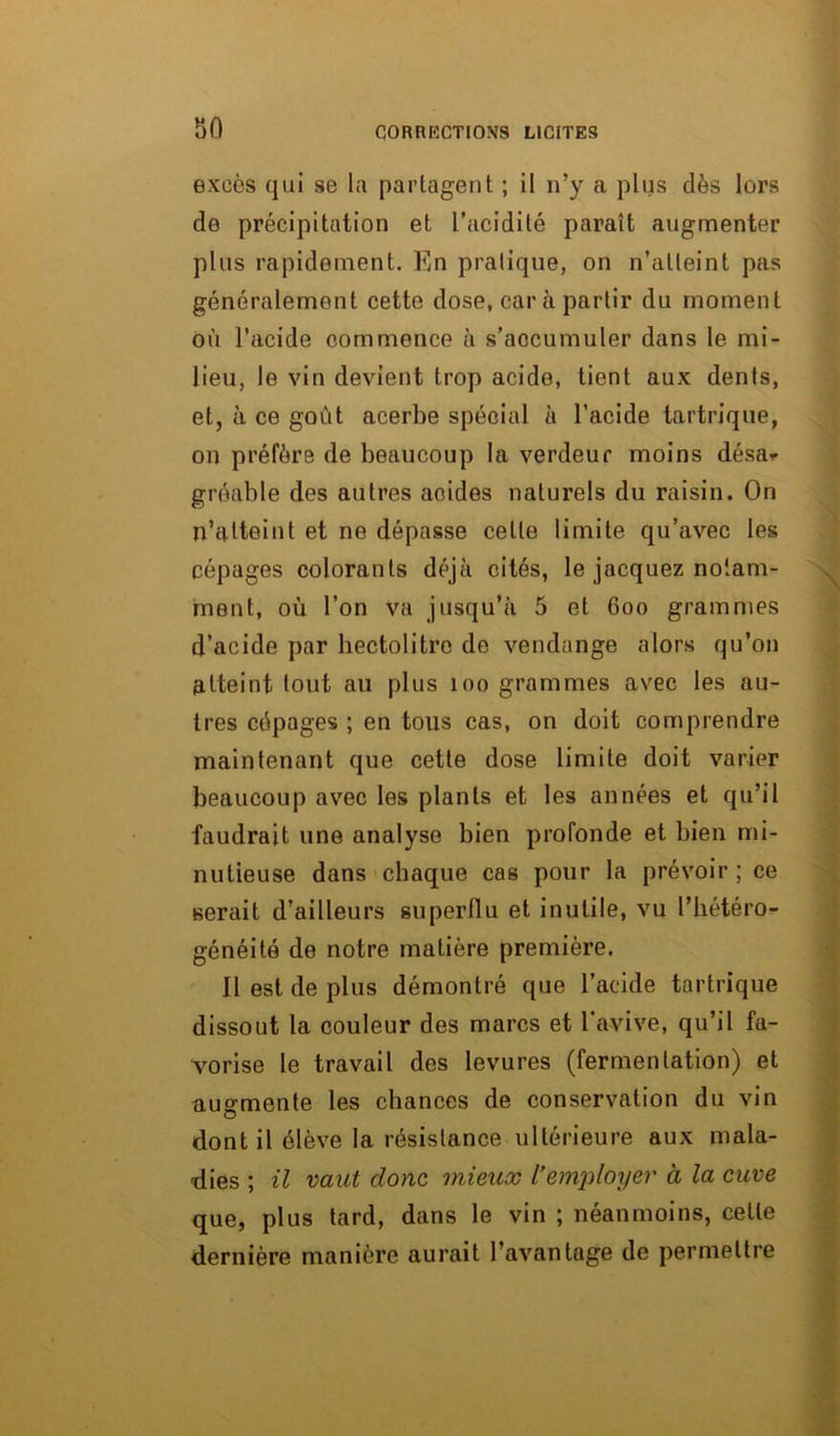 excès qui se la partagent ; il n’y a plus dès lors de précipitation et l’acidité paraît augmenter plus rapidement. En pratique, on n’atteint pas généralement cette dose, car à partir du moment où l’acide commence à s’accumuler dans le mi- lieu, le vin devient trop acide, tient aux dents, et, à ce goût acerbe spécial à l’acide tartrique, on préfère de beaucoup la verdeur moins désa- gréable des autres acides naturels du raisin. On n’atteint et ne dépasse celle limite qu’avec les cépages colorants déjà cités, le jacquez notam- ment, où l’on va jusqu’à 5 et 600 grammes d’acide par hectolitre de vendange alors qu’on atteint tout au plus 100 grammes avec les au- tres cépages ; en tous cas, on doit comprendre maintenant que cette dose limite doit varier beaucoup avec les plants et les années et qu’il faudrait une analyse bien profonde et bien mi- nutieuse dans chaque cas pour la prévoir ; ce serait d’ailleurs superflu et inutile, vu l’hétéro- généité de notre matière première. Il est de plus démontré que l’acide tartrique dissout la couleur des marcs et l'avive, qu’il fa- vorise le travail des levures (fermentation) et augmente les chances de conservation du vin dont il élève la résistance ultérieure aux mala- dies ; il vaut donc mieux l’employer à la cuve que, plus tard, dans le vin ; néanmoins, celle dernière manière aurait l’avantage de permettre