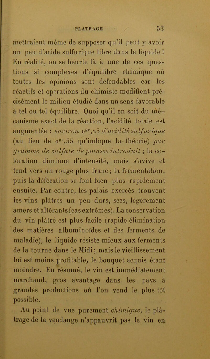 mettraient même de supposer qu’il peut y avoir un peu d’acide sulfurique libre dans le liquide ! En réalité, on se heurte là à une de ces ques- tions si complexes d’équilibre chimique où toutes les opinions sont défendables car les réactifs et opérations du chimiste modifient pré- cisément le milieu étudié dans un sens favorable à tel ou tel équilibre. Quoi qu’il en soit du irié- canisme exact de la réaction, l’acidité totale est augmentée : environ ogr,26 cl’acidité sulfurique (au lieu de o'\55 qu’indique la théorie) par gramme de sulfate de potasse introduit ; la co- loration diminue d’intensité, mais s’avive et tend vers un rouge plus franc; la fermentation, puis la défécation se font bien plus rapidement ensuite. Par contre, les palais exercés trouvent ies vins plâtrés un peu durs, secs, légèrement amers et alléran ts (cas extrêmes). La conservation du vin plâtré est plus facile (rapide élimination des matières albuminoïdes et des ferments de maladie), le liquide résiste mieux aux ferments de la tourne dans le Midi; mais le vieillissement lui est moins profitable, le bouquet acquis étant moindre. En résumé, le vin est immédiatement marchand, gros avantage dans les pays à grandes productions où l’on vend le plus têt possible. Au point de vue purement chimique, le plâ- trage de la vendange n’appauvrit pas le vin en