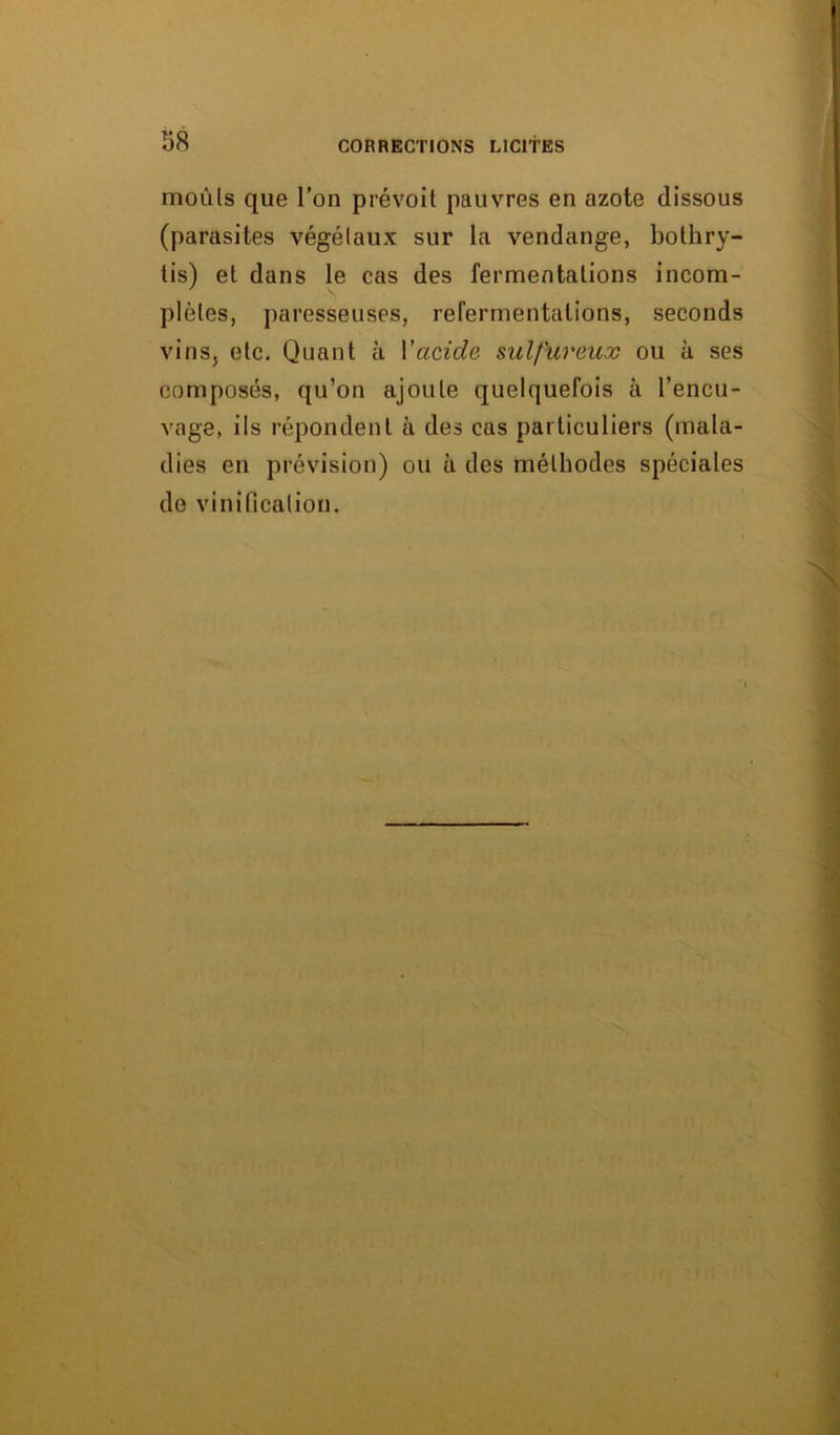 rnoûls que l’on prévoit pauvres en azote dissous (parasites végétaux sur la vendange, bothry- tis) et dans le cas des fermentations incom- plètes, paresseuses, refermentations, seconds vins, etc. Quant à Vacide sulfureux ou à ses composés, qu’on ajoute quelquefois à l’encu- vage, ils répondent à des cas particuliers (mala- dies en prévision) ou à des méthodes spéciales de vinification.