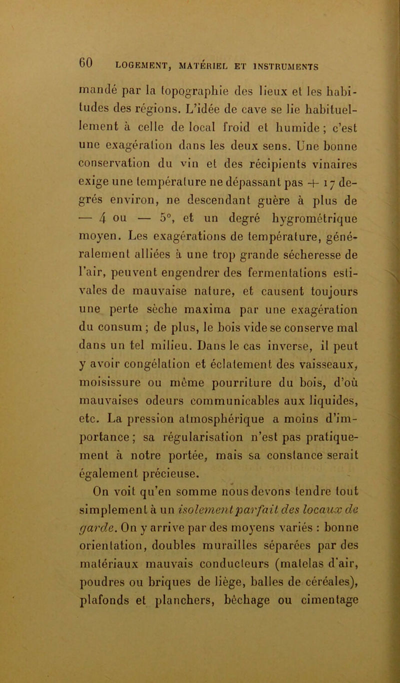 mandé par la topographie des lieux et les habi- tudes des régions. L’idée de cave se lie habituel- lement à celle de local froid et humide; c’est une exagération dans les deux sens. Une bonne conservation du vin et des récipients vinaires exige une température ne dépassant pas -f- 17 de- grés environ, ne descendant guère à plus de — 4 ou — 5°, et un degré hygrométrique moyen. Les exagérations de température, géné- ralement alliées à une trop grande sécheresse de l’air, peuvent engendrer des fermentations esti- vales de mauvaise nature, et causent toujours une perte sèche maxima par une exagération du consum ; de plus, le bois vide se conserve mal dans un tel milieu. Dans le cas inverse, il peut y avoir congélation et éclatement des vaisseaux, moisissure ou même pourriture du bois, d’où mauvaises odeurs communicables aux liquides, etc. La pression atmosphérique a moins d’im- portance ; sa régularisation n’est pas pratique- ment à notre portée, mais sa constance serait également précieuse. On voit qu’en somme nous devons tendre tout simplement à un isolement parfait des locaux de garde. On y arrive par des moyens variés : bonne orientation, doubles murailles séparées par des matériaux mauvais conducteurs (matelas d’air, poudres ou briques de liège, balles de céréales), plafonds et planchers, bêchage ou cimentage