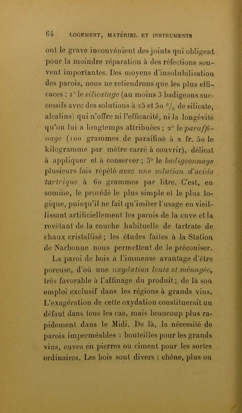 ont le grave inconvénient des joints qui obligent pour la moindre réparation à des réfections sou- vent importantes. Des moyens d’insolubilisation des parois, nous ne retiendrons que les plus effi- caces : i° Je silicatage (au moins 3 badigeons suc- cessifs avec des solutions à 25 et 5o °/0 de silicate, alcalins) qui n’offre ni l’efficacité, ni la longévité qu’on lui a longtemps attribuées; 2° \e paraffi- nage (i oo grammes de paraffiné à 2 fr. 5o le kilogramme par mètre carré à couvrir), délicat à appliquer et à conserver ; 3° le badigeonnage plusieurs fois répété avec une solution d'acide tantrique à 60 grammes par litre. C’est, en somme, le procédé le plus simple et le plus lo- gique, puisqu’il ne fait qu’imiter frisage en vieil- lissant artificiellement les parois de la cuve et la revêtant de la couche habituelle de tartrale de chaux cristallisé ; les études faites à la Station de Narbonne nous permettent de le préconiser. La paroi de bois a l’immense avantage d’ètre poreuse, d'où une oxydation lente et ménagée, très favorable à l’affinage du produit; de là son emploi exclusif dans les régions à grands vins. L’exagération de celte oxydation constituerait un défaut dans tous les cas, mais beaucoup plus ra- pidement dans le Midi. De là, la nécessité de parois imperméables : bouteilles pour les grands vins, cuves en pierres ou ciment pour les sortes ordinaires. Les bois sont divers : chêne, plus ou