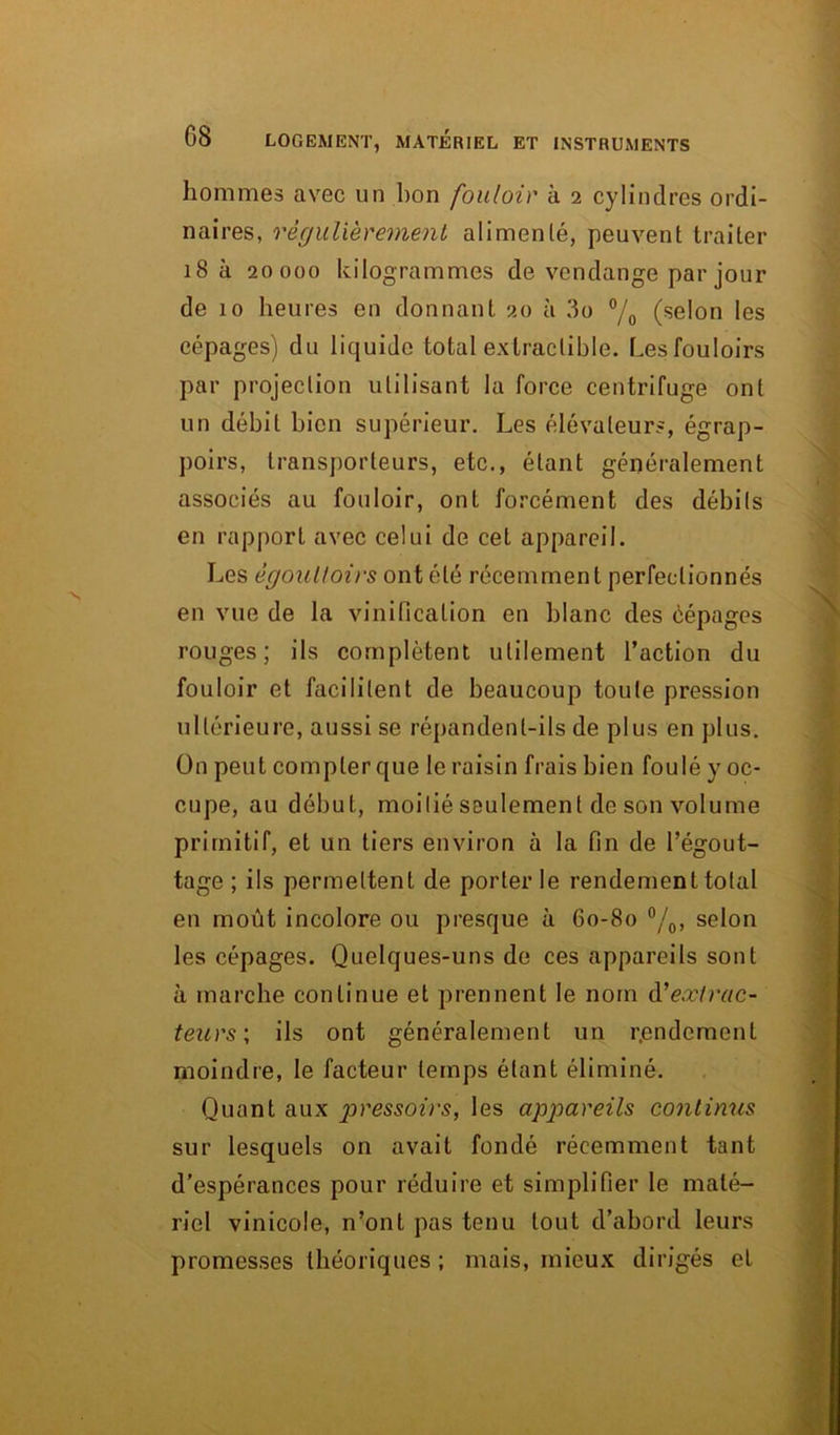 hommes avec un bon fouloir à 2 cylindres ordi- naires, régulièrement alimenté, peuvent traiter 18 à 20000 kilogrammes de vendange par jour de 10 heures en donnant 20 à 3o °/0 (selon les cépages) du liquide total extractible. Lesfouloirs par projection utilisant la force centrifuge ont un débit bien supérieur. Les élévateurs, égrap- poirs, transporteurs, etc., étant généralement associés au fouloir, ont forcément des débils en rapport avec celui de cet appareil. Les égouttoirs ont été récemment perfectionnés en vue de la vinification en blanc des èépages rouges; ils complètent utilement l’action du fouloir et facilitent de beaucoup toute pression ultérieure, aussi se répandent-ils de plus en plus. On peut compter que le raisin frais bien foulé y oc- cupe, au début, moitié seulement de son volume primitif, et un tiers environ à la fin de l’égout- tage ; ils permettent de porter le rendement total en moût incolore ou presque à 60-80 °/0, selon les cépages. Quelques-uns de ces appareils sont à marche continue et prennent le nom d'extrac- teurs \ ils ont généralement un rendement moindre, le facteur temps étant éliminé. Quant aux pressoirs, les appareils continus sur lesquels on avait fondé récemment tant d’espérances pour réduire et simplifier le maté- riel vinicole, n’ont pas tenu tout d’abord leurs promesses théoriques ; mais, mieux dirigés et