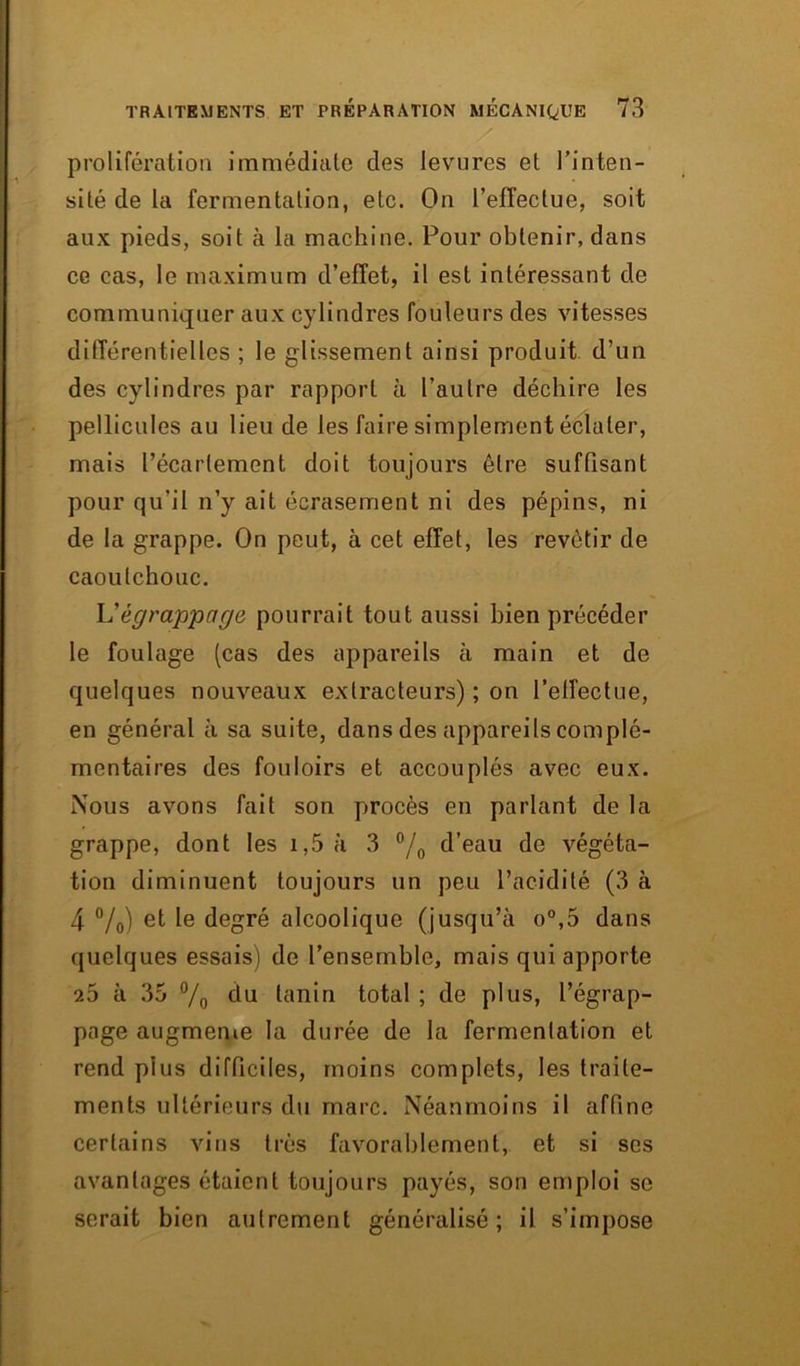 prolifération immédiate des levures et l’inten- sité de la fermentation, etc. On l’effectue, soit aux pieds, soit à la machine. Pour obtenir, dans ce cas, le maximum d’effet, il est intéressant de communiquer aux cylindres fouleurs des vitesses différentielles ; le glissement ainsi produit d’un des cylindres par rapport à l’autre déchire les pellicules au lieu de les faire simplement éclater, mais l’écartement doit toujours être suffisant pour qu’il n’y ait écrasement ni des pépins, ni de la grappe. On peut, à cet effet, les revêtir de caoutchouc. L'égrappage pourrait tout aussi bien précéder le foulage (cas des appareils à main et de quelques nouveaux extracteurs) ; on l’effectue, en général à sa suite, dans des appareils complé- mentaires des fouloirs et accouplés avec eux. Nous avons fait son procès en parlant de la grappe, dont les 1,5 à 3 °/o d’eau de végéta- tion diminuent toujours un peu l’acidité (3 à 4 °/0) et le degré alcoolique (jusqu’à o°,5 dans quelques essais) de l’ensemble, mais qui apporte 26 à 35 °/0 du tanin total ; de plus, l’égrap- page augmente la durée de la fermentation et rend plus difficiles, moins complets, les traite- ments ultérieurs du marc. Néanmoins il affine certains vins très favorablement, et si ses avantages étaient toujours payés, son emploi se serait bien autrement généralisé ; il s’impose