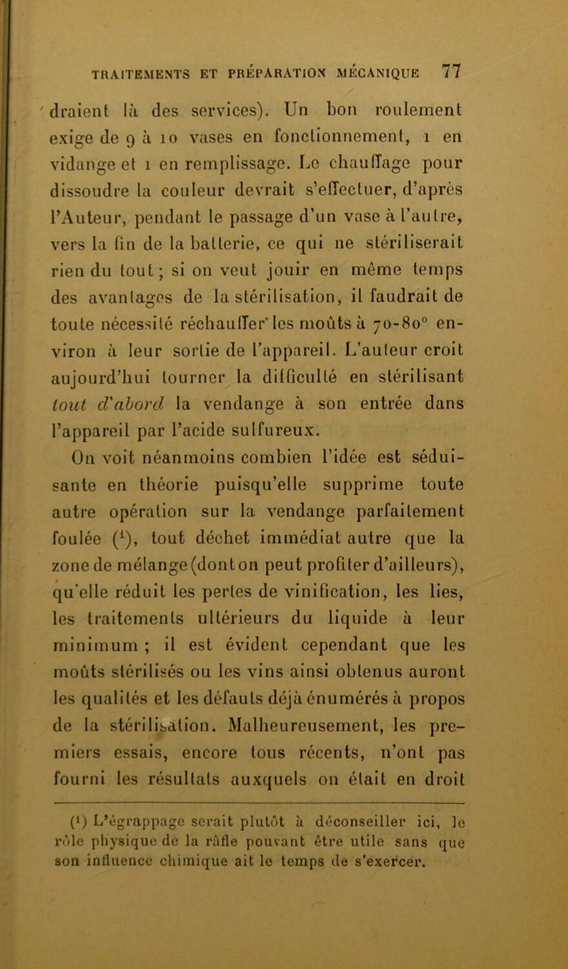 draient là des services). Un bon roulement exige de 9 à 10 vases en fonctionnement, 1 en vidange et i en remplissage. Le chauffage pour dissoudre la couleur devrait s'effectuer, d’après l’Auteur, pendant le passage d’un vase à l’autre, vers la fin de la batterie, ce qui 11e stériliserait rien du tout; si on veut jouir en môme temps des avantages de la stérilisation, il faudrait de toute nécessité réchauffer’ les moûts à 70-80° en- viron à leur sortie de l’appareil. L’auteur croit aujourd’hui tourner la difficulté en stérilisant tout cl'abord la vendange à son entrée dans l’appareil par l’acide sulfureux. On voit néanmoins combien l’idée est sédui- sante en théorie puisqu’elle supprime toute autre opération sur la vendange parfaitement foulée (1), tout déchet immédiat autre que la zone de mélange (dont on peut profiter d’ailleurs), qu'elle réduit les pertes de vinification, les lies, les traitements ultérieurs du liquide à leur minimum ; il est évident cependant que les moûts stérilisés ou les vins ainsi obtenus auront les qualités et les défauts déjà énumérés à propos de la stérilisation. Malheureusement, les pre- miers essais, encore tous récents, n’ont pas fourni les résultats auxquels on était en droit (‘J L’égrappage serait plutôt à déconseiller ici, le rôle physique de la rafle pouvant être utile sans que son influence chimique ait le temps de s’exercer.