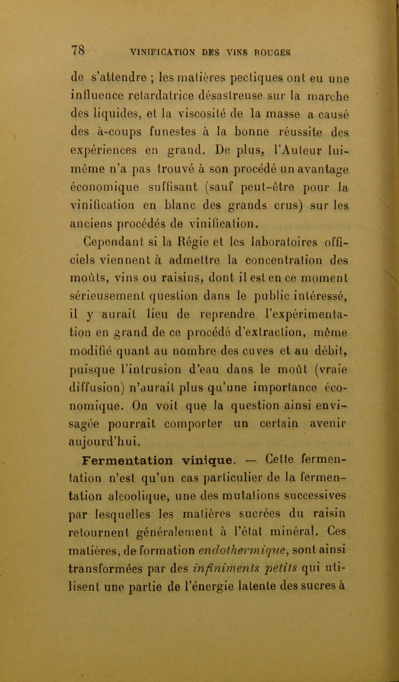 de s'attendre ; les matières pectiques ont eu une influence retardatrice désastreuse sur la marche des liquides, et la viscosité de la masse a causé des à-coups funestes à la bonne réussite des expériences en grand. De plus, l’Auteur lui- mème n’a pas trouvé à son procédé un avantage économique suffisant (sauf peut-être pour la vinification en blanc des grands crus) sur les anciens procédés de vinification. Cependant si la Régie et les laboratoires offi- ciels viennent à admettre la concentration des moûts, vins ou raisins, dont il est en ce moment sérieusement question dans le public intéressé, il y aurait lieu de reprendre l’expérimenta- tion en grand de ce procédé d’extraction, même modifié quant au nombre des cuves et au débit, puisque l’intrusion d’eau dans le moût (vraie diffusion) n’aurait plus qu’une importance éco- nomique. On voit que la question ainsi envi- sagée pourrait comporter un certain avenir aujourd’hui. Fermentation vinique. — Celte fermen- tation n’est qu’un cas particulier de la fermen- tation alcoolique, une des mutations successives par lesquelles les matières sucrées du raisin retournent généralement à l’état minéral. Ces matières, de formation enclothermique, sont ainsi transformées par des infiniments petits qui uti- lisent une partie de l’énergie latente des sucres à