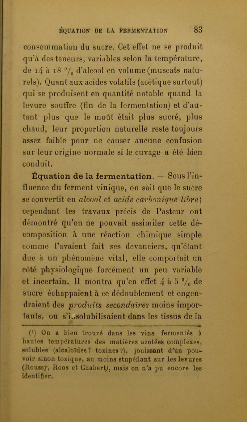 consommation du sucre. Cet effet ne se produit qu’à des teneurs, variables selon la température, de 14 à 18 °/0 d’alcool en volume (muscats natu- rels). Quant aux acides volatils (acétique surtout) qui se produisent en quantité notable quand la levure souffre (fin de la fermentation) et d’au- tant plus que le moût était plus sucré, plus chaud, leur proportion naturelle reste toujours assez faible pour ne causer aucune confusion sur leur origine normale si le cuvage a été bien conduit. Équation de la fermentation. — Sous l’in- fluence du ferment vinique, on sait que le sucre se convertit en alcool et acide carbonique libre; cependant les travaux précis de Pasteur ont démontré qu’on ne pouvait assimiler cette dé- composition à une réaction chimique simple comme l’avaient fait ses devanciers, qu’étant due à un phénomène vital, elle comportait un côté physiologique forcément un peu variable et incertain. Il montra qu’en effet 4 à 5 % de sucre échappaient à ce dédoublement et engen- draient des produits secondaires moins impor- tants, ou s’i.iSolubilisaient dans les tissus de la (J) On a bien trouvé dans les vins fermentés à hautes températures des matières azotées complexes, solubles (alcaloïdes? toxines?), jouissant d’un pou- voir sinon toxique, au moins stupéfiant sur les levures (Roussy, Roos et Ghabertj, mais on n’a pu encore les identifier.