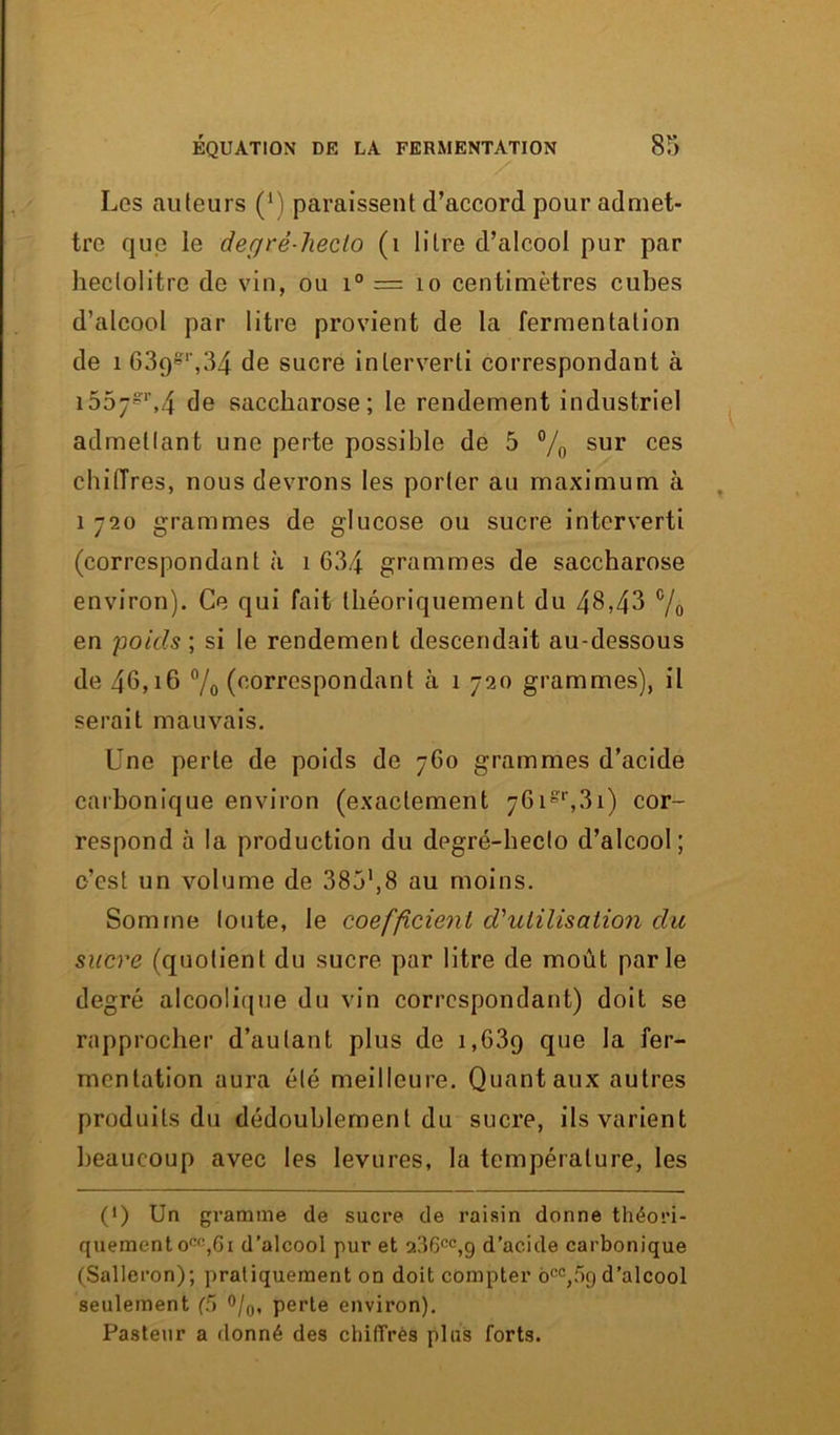 Les auteurs (*) paraissent d’accord pour admet- tre que ie degrê-lieclo (1 litre d’alcool pur par hectolitre de vin, ou i° = 10 centimètres cubes d’alcool par litre provient de la fermentation de 1 639&1',34 de sucre interverti correspondant à 155j-r,4 de saccharose; le rendement industriel admettant une perte possible de 5 % sur ces chiiïres, nous devrons les porter au maximum à î 720 grammes de glucose ou sucre interverti (correspondant à 1 634 grammes de saccharose environ). Ce qui fait théoriquement du 48,43 c/o en poids', si le rendement descendait au-dessous de 46,16 % (correspondant à 1 720 grammes), il serait mauvais. Une perle de poids de 760 grammes d’acide carbonique environ (exactement 76is,',3i) cor- respond à la production du degré-hecto d’alcool; c’est un volume de 385',8 au moins. Somme toute, le coefficient d'utilisation du sucre (quotient du sucre par litre de moût parle degré alcoolique du vin correspondant) doit se rapprocher d’autant plus de i,63q que la fer- mentation aura été meilleure. Quant aux autres produits du dédoublement du sucre, ils varient beaucoup avec les levures, la température, les (>) Un gramme de sucre de raisin donne théori- quement oco,6i d’alcool pur et 9.36cc,9 d’acide carbonique (Salleron); pratiquement on doit compter o0C,f>9 d’alcool seulement (5 °/0, perte environ). Pasteur a donné des chiffrés plus forts.