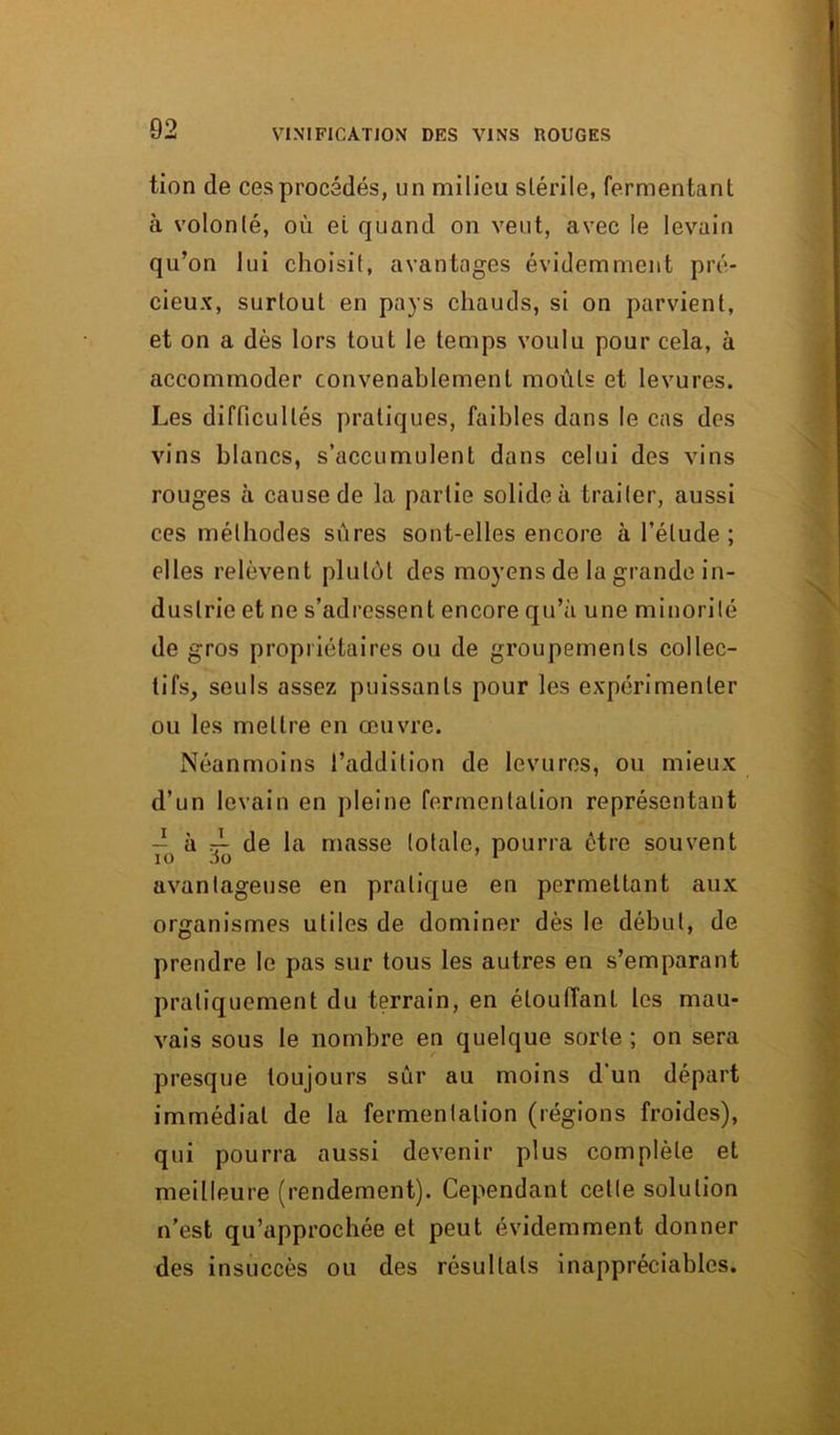 tion de ces procédés, un milieu stérile, fermentant à volonté, où ei quand on veut, avec le levain qu’on lui choisit, avantages évidemment pré- cieux, surtout en pays chauds, si on parvient, et on a dès lors tout le temps voulu pour cela, à accommoder convenablement moûts et levures. Les difficultés pratiques, faibles dans le cas des vins blancs, s’accumulent dans celui des vins rouges à cause de la partie solide à traiter, aussi ces méthodes sûres sont-elles encore à l’élude; elles relèvent plutôt des moyens de la grande in- dustrie et ne s’adressent encore qu’à une minorité de gros propriétaires ou de groupements collec- tifs_, seuls assez puissants pour les expérimenter ou les mettre en œuvre. Néanmoins l’addition de levures, ou mieux d’un levain en pleine fermentation représentant - à rL de la masse totale, pourra être souvent 10 io 1 avantageuse en pratique en permettant aux organismes utiles de dominer dès le début, de prendre le pas sur tous les autres en s’emparant pratiquement du terrain, en étouffant les mau- vais sous le nombre en quelque sorte ; on sera presque toujours sûr au moins d'un départ immédiat de la fermentation (régions froides), qui pourra aussi devenir plus complète et meilleure (rendement). Cependant celle solution n’est qu’approchée et peut évidemment donner des insuccès ou des résultats inappréciables.