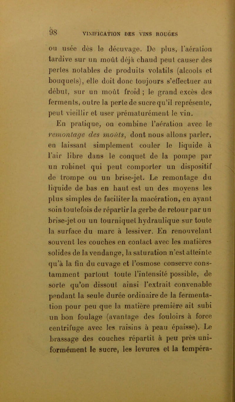 ou usée dès le décuvage. De plus, l’aéralion tardive sur un moût déjà chaud peut causer des pertes notables de produits volatils (alcools et bouquets), elle doit donc toujours s’efTectuer au début, sur un moût froid; le grand excès des ferments, outre la perte de sucrequ’il représente, peut vieillir et user prématurément le vin. En pratique, on combine l’aération avec le remontage des moûts, dont nous allons parler, en laissant simplement couler le liquide à l’air libre dans le conquet de la pompe par un robinet qui peut comporter un dispositif de trompe ou un brise-jet. Le remontage du liquide de bas en haut est un des moyens les plus simples de faciliter la macération, en ayant soin toutefois de répartir la gerbe de retour par un brise-jet ou un tourniquet hydraulique sur toute la surface du marc à lessiver. En renouvelant souvent les couches en contact avec les matières solides de la vendange, la saturation n’est atteinte qu’à la fin du cuvage et l’osmose conserve cons- tamment partout toute l'intensité possible, de sorte qu’on dissout ainsi l’extrait convenable pendant la seule durée ordinaire de la fermenta- tion pour peu que la matière première ait subi un bon foulage (avantage des fouloirs à force centrifuge avec les raisins à peau épaisse). Le brassage des couches répartit à peu près uni- formément le sucre, les levures et la tempéra-