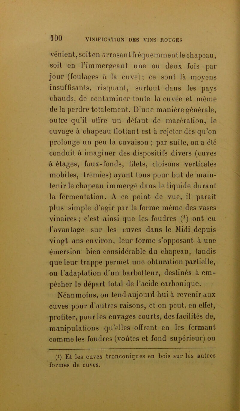 vénien t, soit en arrosan t fréquem men t le chapeau, soit en l’immergeant une ou deux fois par jour (foulages à la cuve); ce sont là moyens insuffisants, risquant, surtout dans les pays chauds, de contaminer toute la cuvée et môme de la perdre totalement. D’une manière générale, outre qu’il offre un défaut de macération, le cuvage à chapeau flottant est à rejeter dès qu’on prolonge un peu la cuvaison ; par suite, on a été conduit à imaginer des dispositifs divers (cuves à étages, faux-fonds, filets, cloisons verticales mobiles, trémies) ayant tous pour but de main- tenir le chapeau immergé dans le liquide durant la fermentation. A ce point de vue, il paraît plus simple d'agir par la forme môme des vases vinaires; c’est ainsi que les foudres (x) ont eu l’avantage sur les cuves dans le Midi depuis vingt ans environ, leur forme s’opposant aune émersion bien considérable du chapeau, tandis que leur trappe permet une obturation partielle, ou l’adaptation d’un barbolteur, destinés à em- pêcher le départ total de l’acide carbonique. Néanmoins, on tend aujourd'hui à revenir aux cuves pour d’autres raisons, et on peut, en effet, profiter, pour les cuvages courts, des facilités de, manipulations qu’elles offrent en les fermant comme les foudres (voûtes et fond supérieur) ou (>) Et les caves tronconiques en bois sur les autres formes de cuves.