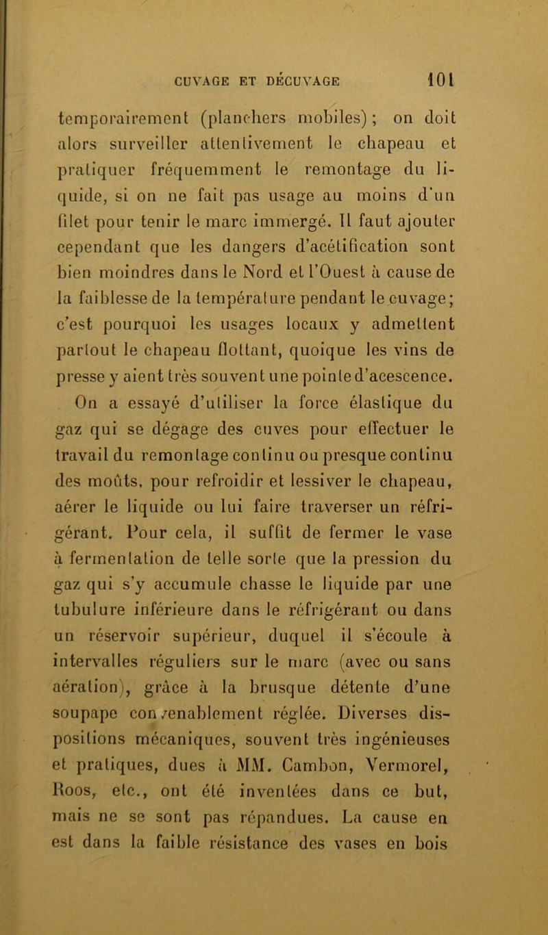 temporairement (planchers mobiles); on doit alors surveiller attentivement le chapeau et pratiquer fréquemment le remontage du li- quide, si on ne fait pas usage au moins d’un filet pour tenir le marc immergé. Il faut ajouter cependant que les dangers d’acétification sont bien moindres dans le Nord et l’Ouest à cause de la faiblesse de la température pendant le cuvage; c’est pourquoi les usages locaux y admettent partout le chapeau flottant, quoique les vins de presse y aient très souvent une poinled’acescence. On a essayé d’utiliser la force élastique du gaz qui se dégage des cuves pour effectuer le travail du remontage continu ou presque continu des moûts, pour refroidir et lessiver le chapeau, aérer le liquide ou lui faire traverser un réfri- gérant. Pour cela, il suffit de fermer le vase à fermentation de telle sorte que la pression du gaz qui s’y accumule chasse le liquide par une tubulure inférieure dans le réfrigérant ou dans un réservoir supérieur, duquel il s’écoule à intervalles réguliers sur le marc (avec ou sans aération), grâce à la brusque détente d’une soupape con/enablement réglée. Diverses dis- positions mécaniques, souvent très ingénieuses et pratiques, dues à MM. Cambon, Vermorel, Roos, etc., ont été inventées dans ce but, mais ne se sont pas répandues. La cause en est dans la faible résistance des vases en bois