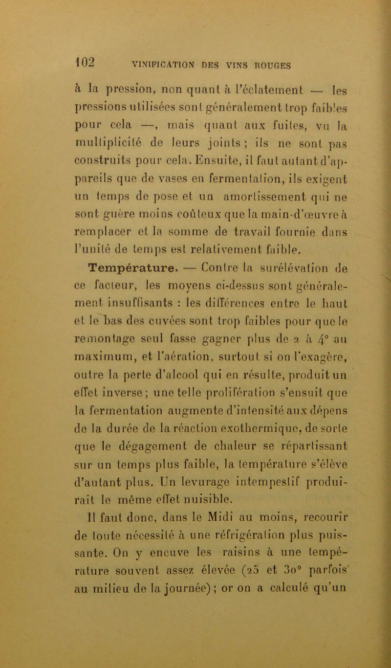 à la pression, non quant à l’éclatement — les pressions utilisées sont généralement trop faibles pour cela —, mais quant aux fuites, vu la multiplicité de leurs joints ; ils ne sont pas construits pour cela. Ensuite, il faut autant d’ap- pareils que de vases en fermentation, ils exigent un temps de pose et un amortissement qui ne sont guère moins coûteux que la main-d’œuvre à remplacer et la somme de travail fournie dans l’unité de temps est relativement faible. Température. — Contre la surélévation de ce facteur, les moyens ci-dessus sont générale- ment insuffisants : les différences entre le haut et le bas des cuvées sont trop faibles pour que le remontage seul fasse gagner plus de 2 à 4° au maximum, et l’aération, surtout si on l'exagère, outre la perte d’alcool qui en résulte, produit un effet inverse; une telle prolifération s’ensuit que la fermentation augmente d’intensité aux dépens de la durée de la réaction exothermique, de sorte que le dégagement de chaleur se répartissent sur un temps plus faible, la température s’élève d’autant plus. Un levurage intempestif produi- rait le même effet nuisible. Il faut donc, dans le Midi au moins, recourir de toute nécessité à une réfrigération plus puis- sante. On y encuve les raisins à une tempé- rature souvent assez élevée (26 et 3o° parfois au milieu de la journée); or on a calculé qu’un