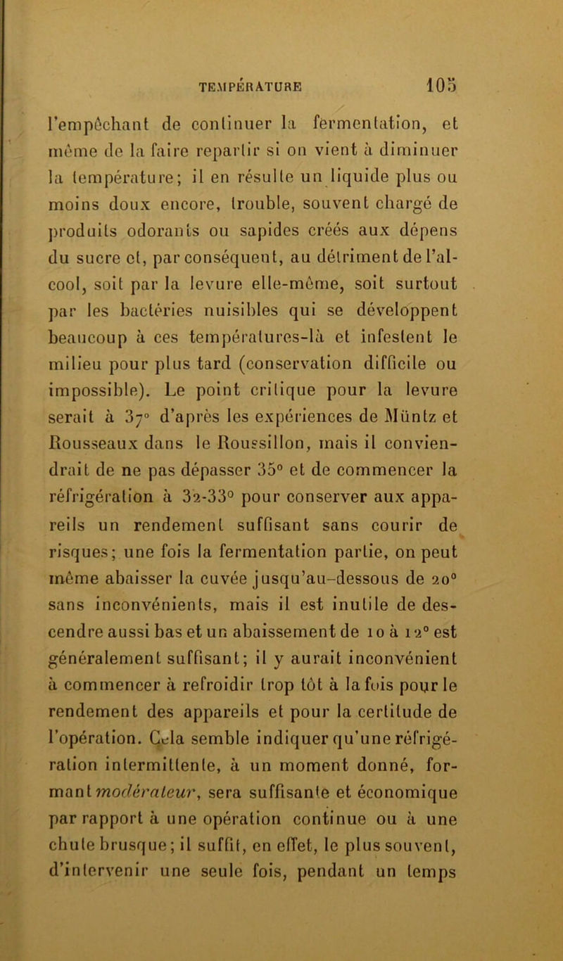 l'empêchant de continuer la fermentation, et même de la faire repartir si on vient à diminuer la température; il en résulte un liquide plus ou moins doux encore, trouble, souvent chargé de produits odorants ou sapides créés aux dépens du sucre cl, par conséquent, au détriment de l’al- cool, soit par la levure elle-même, soit surtout par les bactéries nuisibles qui se développent beaucoup à ces températures-là et infestent le milieu pour plus tard (conservation difficile ou impossible). Le point critique pour la levure serait à 3;° d’après les expériences de Müntz et Rousseaux dans le Roussillon, mais il convien- drait de ne pas dépasser 35° et de commencer la réfrigération à 32-33° pour conserver aux appa- reils un rendement suffisant sans courir de risques; une fois la fermentation partie, on peut môme abaisser la cuvée jusqu’au-dessous de 20° sans inconvénients, mais il est inutile de des- cendre aussi bas et un abaissement de îo à 120 est généralement suffisant; il y aurait inconvénient à commencer à refroidir trop tôt à la fuis pour le rendement des appareils et pour la certitude de l’opération. Cela semble indiquer qu'une réfrigé- ration intermittente, à un moment donné, for- mant modérateur, sera suffisante et économique par rapport à une opération continue ou à une chute brusque ; il suffit, en effet, le plus souvent, d’intervenir une seule fois, pendant un temps