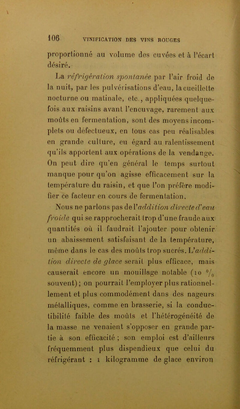 proportionné au volume dos cuvées et à l’écart désiré. La réfrigération spontanée par l’air froid de la nuit, par les pulvérisations d’eau, la cueillette nocturne ou matinale, etc., appliquées quelque- fois aux raisins avant l’encuvage, rarement aux moûts en fermentation, sont des moyens incom- plets ou défectueux, en tous cas peu réalisables en grande culture, eu égard au ralentissement qu'ils apportent aux opérations de la vendange. On peut dire qu’en général le temps surtout manque pour qu’on agisse efficacement sur la température du raisin, et que l’on préfère modi- fier ce facteur en cours de fermentation. Nous ne parlons pas de Y addition directe d'eau froide qui se rapprocherait trop d’une fraude aux quantités où il faudrait l’ajouter pour obtenir un abaissement satisfaisant de la température, même dans le cas des moûts trop sucrés. Vaddi- tion directe de glace serait plus efficace, mais causerait encore un mouillage notable (10 °/0 souvent); on pourrait l’employer plus rationnel- lement et plus commodément dans des nageurs métalliques, comme en brasserie, si la conduc- tibilité faible des moûts et l’hétérogénéité de la masse ne venaient s’opposer en grande par- tie à son efficacité ; son emploi est d’ailleurs fréquemment plus dispendieux que celui du réfrigérant : i kilogramme de glace environ