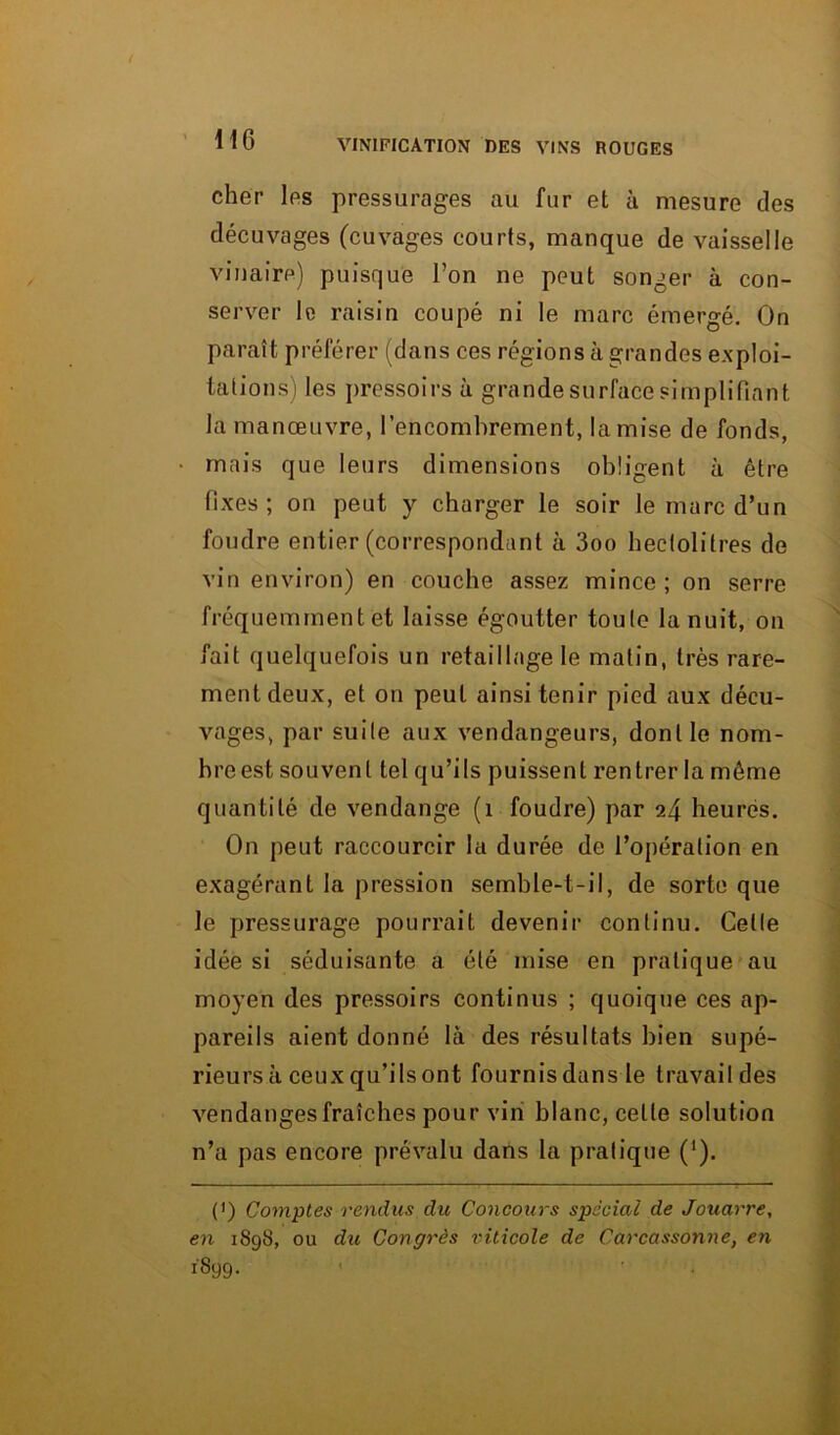 cher les pressurages au fur et à mesure des décuvages (cuvages courts, manque de vaisselle vinaire) puisque l’on ne peut songer à con- server le raisin coupé ni le marc émergé. On paraît préférer (dans ces régions à grandes exploi- tations) les pressoirs à grande surface simplifiant la manœuvre, l’encombrement, la mise de fonds, mais que leurs dimensions obligent à être fixes; on peut y charger le soir le marc d’un foudre entier (correspondant à 3oo hectolitres de vin environ) en couche assez mince; on serre fréquemment et laisse égoutter toute la nuit, on fait quelquefois un retaillage le matin, très rare- ment deux, et on peut ainsi tenir pied aux décu- vages, par suite aux vendangeurs, dont le nom- bre est souvent tel qu’ils puissent rentrer la même quantité de vendange (1 foudre) par 24 heures. On peut raccourcir la durée de l’opération en exagérant la pression semble-t-il, de sorte que le pressurage pourrait devenir continu. Celle idée si séduisante a été mise en pratique au moyen des pressoirs continus ; quoique ces ap- pareils aient donné là des résultats bien supé- rieurs à ceux qu’ils ont fournis dans le travail des vendanges fraîches pour vin blanc, celle solution n’a pas encore prévalu dans la pratique (‘). (0 Comptes rendus du Concours spécial de Jouarre, en 1898, ou du Congrès viticole de Carcassonne, en 1899.