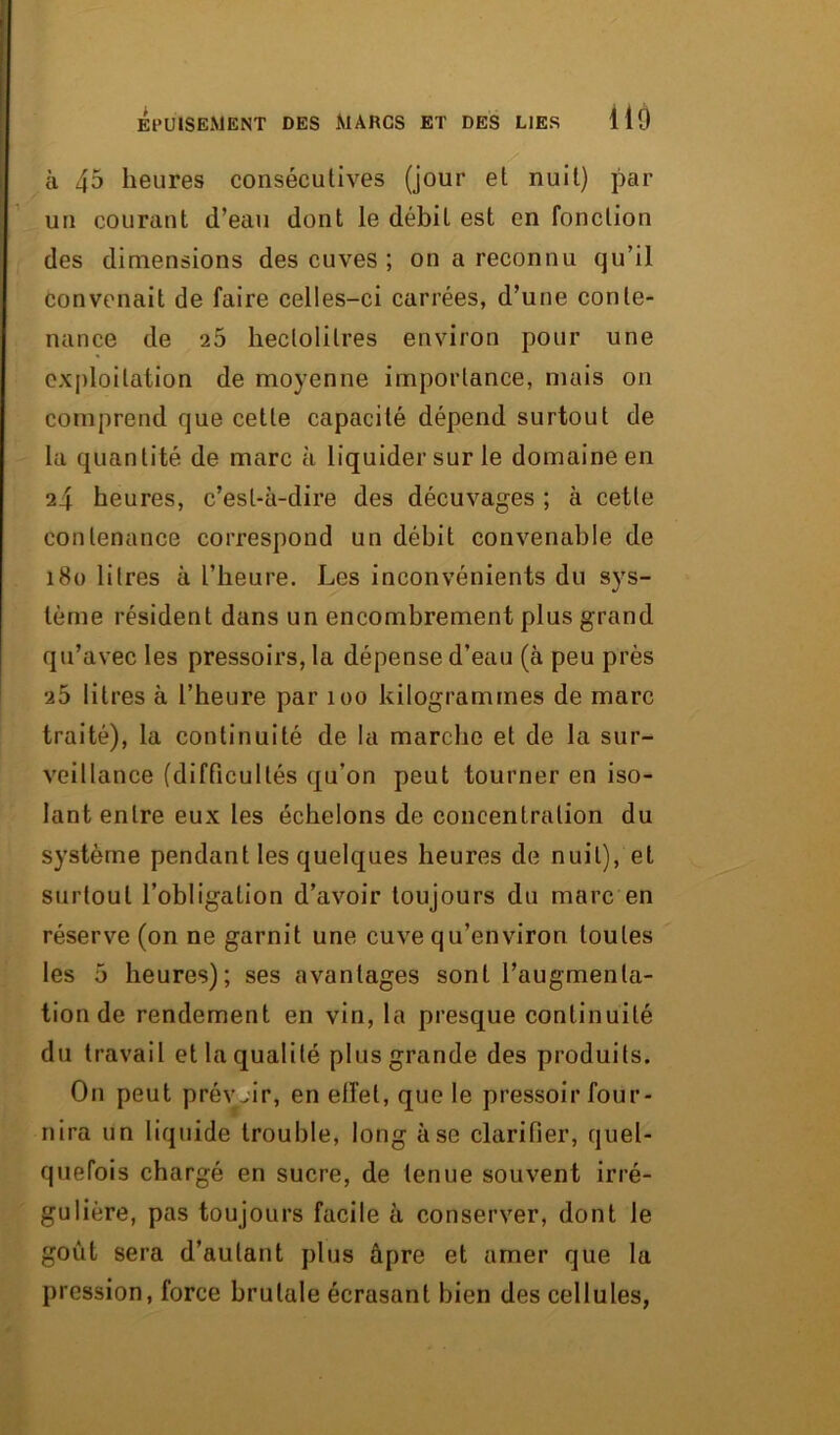 à 4^ heures consécutives (jour et nuit) par un courant d’eau dont le débit est en fonction des dimensions des cuves ; on a reconnu qu’il convenait de faire celles-ci carrées, d’une conte- nance de 25 hectolitres environ pour une exploitation de moyenne importance, mais on comprend que cette capacité dépend surtout de la quantité de marc à liquider sur le domaine en 24 heures, c’est-à-dire des décuvages ; à cette contenance correspond un débit convenable de 180 litres à l’heure. Les inconvénients du sys- tème résident dans un encombrement plus grand qu’avec les pressoirs, la dépense d’eau (à peu près 26 litres à l’heure par 100 kilogrammes de marc traité), la continuité de la marche et de la sur- veillance (difficultés qu’on peut tourner en iso- lant entre eux les échelons de concentration du système pendant les quelques heures de nuit), et surtout l’obligation d’avoir toujours du marc en réserve (on ne garnit une cuve qu’environ toutes les 5 heures); ses avantages sont l’augmenta- tion de rendement en vin, la presque continuité du travail et la qualité plus grande des produits. On peut prévoir, en effet, que le pressoir four- nira un liquide trouble, long à se clarifier, quel- quefois chargé en sucre, de tenue souvent irré- gulière, pas toujours facile à conserver, dont le goût sera d’autant plus âpre et amer que la pression, force brutale écrasant bien des cellules,