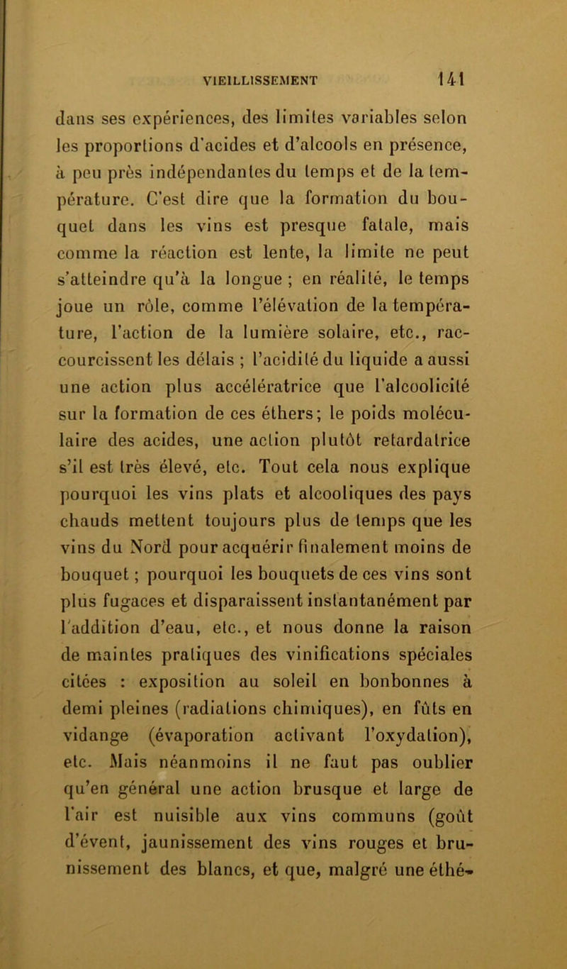 dans ses expériences, des limites variables selon les proportions d’acides et d’alcools en présence, à peu près indépendantes du temps et de la tem- pérature. C’est dire que la formation du bou- quet dans les vins est presque fatale, mais comme la réaction est lente, la limite ne peut s’atteindre qu’à la longue ; en réalité, le temps joue un rôle, comme l’élévation de la tempéra- ture, l’action de la lumière solaire, etc., rac- courcissent les délais ; l’acidité du liquide a aussi une action plus accélératrice que l’alcoolicilé sur la formation de ces éthers; le poids molécu- laire des acides, une action plutôt retardatrice s’il est très élevé, etc. Tout cela nous explique pourquoi les vins plats et alcooliques des pays chauds mettent toujours plus de temps que les vins du Nord pour acquérir finalement moins de bouquet ; pourquoi les bouquets de ces vins sont plus fugaces et disparaissent instantanément par l'addition d’eau, etc., et nous donne la raison de maintes pratiques des vinifications spéciales citées : exposition au soleil en bonbonnes à demi pleines (radiations chimiques), en fûts en vidange (évaporation activant l’oxydation), etc. Mais néanmoins il ne faut pas oublier qu’en général une action brusque et large de l’air est nuisible aux vins communs (goût d’évent, jaunissement des vins rouges et bru- nissement des blancs, et que, malgré uneéthé-