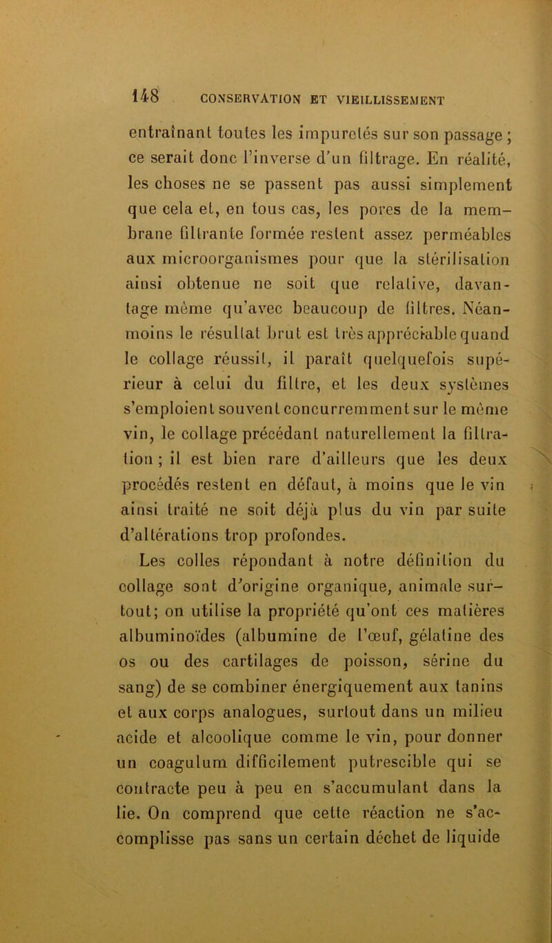 entraînant toutes les impuretés sur son passage ; ce serait donc l’inverse d’un filtrage. En réalité, les choses ne se passent pas aussi simplement que cela et, en tous cas, les pores de la mem- brane filtrante formée restent assez perméables aux microorganismes pour que la stérilisation ainsi obtenue ne soit que relative, davan- tage même qu’avec beaucoup de filtres. Néan- moins le résultat brut est très appréciable quand le collage réussit, il paraît quelquefois supé- rieur à celui du filtre, et les deux systèmes s’emploient souvent concurremment sur le même vin, le collage précédant naturellement la filtra- tion ; il est bien rare d’ailleurs que les deux procédés restent en défaut, à moins que le vin ainsi traité ne soit déjà plus du vin par suite d’altérations trop profondes. Les colles répondant à notre définition du collage sont d’origine organique, animale sur- tout; on utilise la propriété qu’ont ces matières albuminoïdes (albumine de l’œuf, gélatine des os ou des cartilages de poisson, sérine du sang) de se combiner énergiquement aux tanins et aux corps analogues, surtout dans un milieu acide et alcoolique comme le vin, pour donner un coagulum difficilement putrescible qui se contracte peu à peu en s’accumulant dans la lie. On comprend que cette réaction ne s’ac- complisse pas sans un certain déchet de liquide