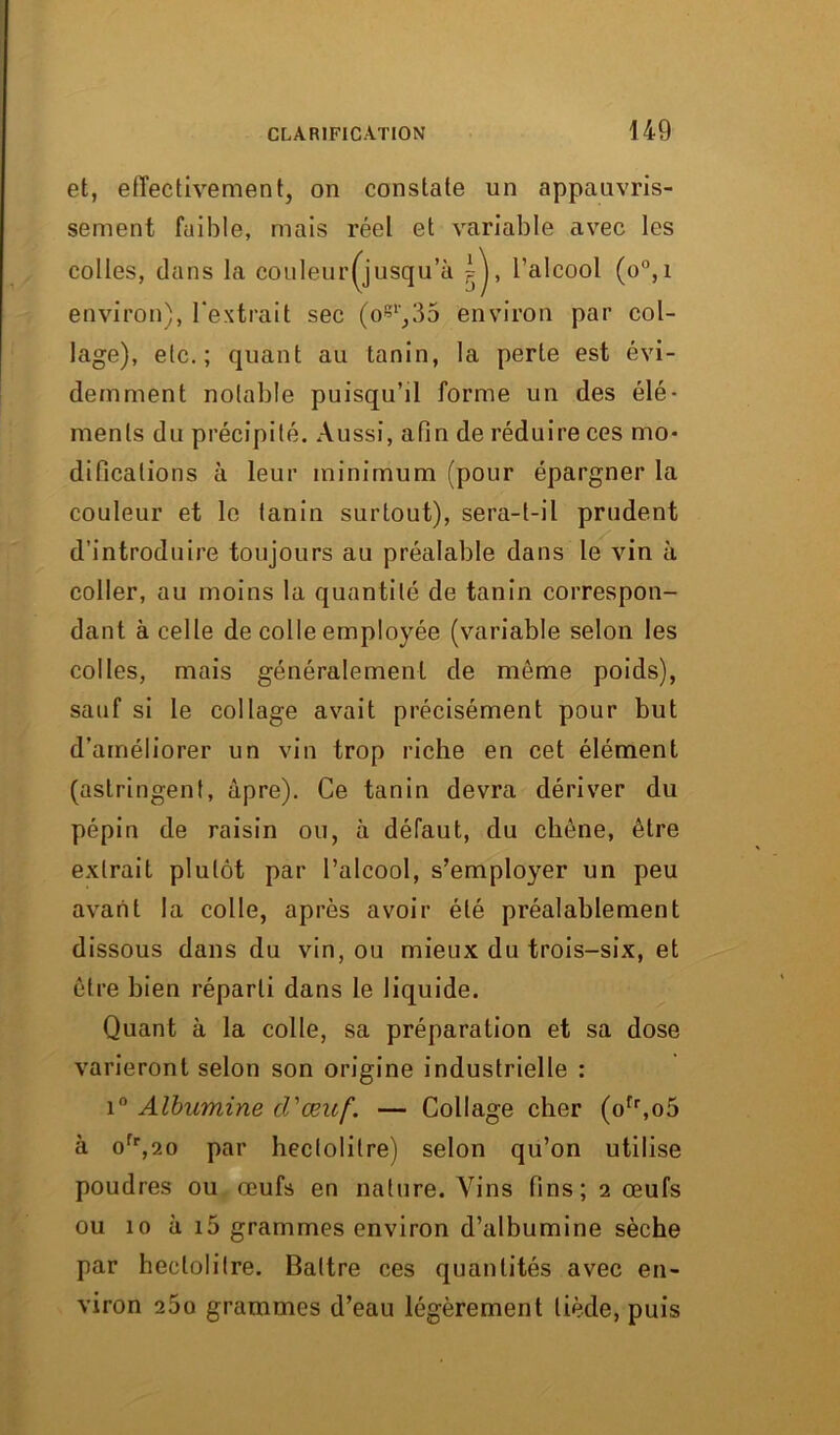 et, effectivement, on constate un appauvris- sement faible, mais réel et variable avec les colles, dans la couleur(jusqu’ù l’alcool (o°,i environ), l'extrait sec (ogl,35 environ par col- lage), etc.; quant au tanin, la perte est évi- demment notable puisqu’il forme un des élé- ments du précipité. Aussi, afin de réduire ces mo- difications à leur minimum (pour épargner la couleur et le tanin surtout), sera-t-il prudent d’introduire toujours au préalable dans le vin à coller, au moins la quantité de tanin correspon- dant à celle de colle employée (variable selon les colles, mais généralement de môme poids), sauf si le collage avait précisément pour but d’améliorer un vin trop riche en cet élément (astringent, âpre). Ce tanin devra dériver du pépin de raisin ou, à défaut, du chêne, être extrait plutôt par l’alcool, s’employer un peu avant la colle, après avoir été préalablement dissous dans du vin, ou mieux du trois-six, et être bien réparti dans le liquide. Quant à la colle, sa préparation et sa dose varieront selon son origine industrielle : i° Albumine d'œuf. — Collage cher (ofr,o5 à ofr,2o par hectolitre) selon qu’on utilise poudres ou œufs en nature. Vins fins; 2 œufs ou 10 à i5 grammes environ d’albumine sèche par hectolitre. Battre ces quantités avec en- viron 260 grammes d’eau légèrement tiède, puis