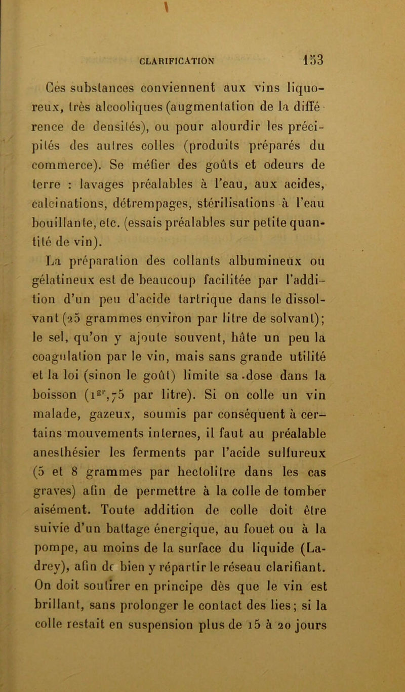 Ces substances conviennent aux vins liquo- reux, très alcooliques (augmentation de la diffé rence de densités), ou pour alourdir les préci- pités des autres colles (produits préparés du commerce). Se méfier des goûts et odeurs de terre : lavages préalables à l'eau, aux acides, calcinations, détrempages, stérilisations à l'eau bouillante, etc. (essais préalables sur petite quan- tité de vin). La préparation des collants albumineux ou gélatineux est de beaucoup facilitée par l’addi- tion d’un peu d’acide tartrique dans le dissol- vant (-a5 grammes environ par litre de solvant); le sel, qu’on y ajoute souvent, hâte un peu la coagulation par le vin, mais sans grande utilité et la loi (sinon le goût) limite sa-dose dans la boisson (igr,j5 par litre). Si on colle un vin malade, gazeux, soumis par conséquent à cer- tains mouvements internes, il faut au préalable anesthésier les ferments par l’acide sulfureux (5 et 8 grammes par hectolitre dans les cas graves) afin de permettre à la colle de tomber aisément. Toute addition de colle doit être suivie d’un battage énergique, au fouet ou à la pompe, au moins de la surface du liquide (La- drey), afin de bien y répartir le réseau clarifiant. On doit soutirer en principe dès que le vin est brillant, sans prolonger le contact des lies; si la colle restait en suspension plus de i5 à 20 jours