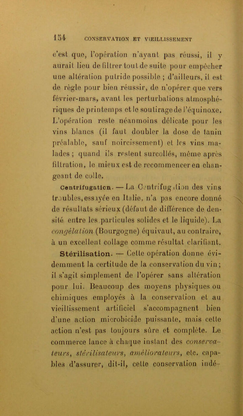 c’est que, l’opération n’ayant pas réussi, il y aurait lieu de filtrer tout de suite pour empêcher une altération putride possible ; d’ailleurs, il est de règle pour bien réussir, de n’opérer que vers février-mars, avant les perturbations atmosphé- riques de printemps et le souliragede l’équinoxe. L’opération reste néanmoins délicate pour les vins blancs (il faut doubler la dose de tanin préalable, sauf noircissement) et les vins ma- lades ; quand ils restent surcollés, même après filtration, le mieux est de recommencer en chan- geant de colle. centrifugation. — La Centrifug ition des vins troubles,essayée en Italie, n’a pas encore donné de résultats sérieux (défaut de différence de den- sité entre les particules solides et le liquide). La congélation (Bourgogne) équivaut, au contraire, à un excellent collage comme résultat clarifiant. Stérilisation. — Celle opération donne évi- demment la certitude de la conservation du vin; il s'agit simplement de l’opérer sans altération pour lui. Beaucoup des moyens physiques ou chimiques employés à la conservation et au vieillissement artificiel s’accompagnent bien d’une action microbicide puissante, mais celte action n’est pas toujours sûre et complète. Le commerce lance à chaque instant des conserva- teurs, stérilisateurs, améliorateurs, etc. capa- bles d’assurer, dit-il, celte conservation iudé-