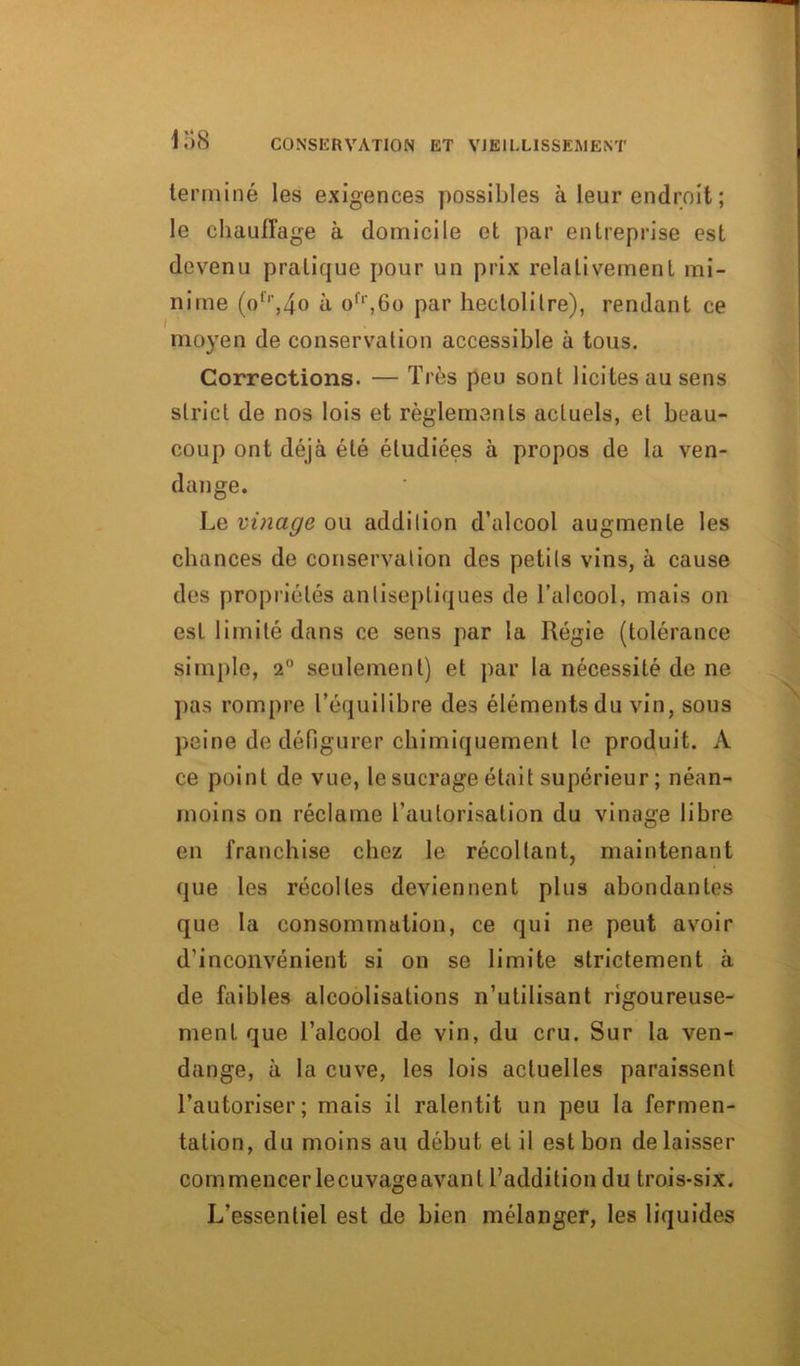 terminé les exigences possibles à leur endroit ; le chauffage à domicile et par entreprise est devenu pratique pour un prix relativement mi- nime (olr,4o à ofr,6o par hectolitre), rendant ce moyen de conservation accessible à tous. Corrections. — Très peu sont licites au sens strict de nos lois et règlements actuels, et beau- coup ont déjà été étudiées à propos de la ven- dange. Le vinage ou addilion d’alcool augmente les chances de conservation des petits vins, à cause des propriétés antiseptiques de l’alcool, mais on est limité dans ce sens par la Régie (tolérance simple, 2° seulement) et par la nécessité de ne pas rompre l’équilibre des éléments du vin, sous peine de défigurer chimiquement le produit. A ce point de vue, le sucrage était supérieur ; néan- moins on réclame l’autorisation du vinage libre en franchise chez le récoltant, maintenant que les récoltes deviennent plus abondantes que la consommation, ce qui ne peut avoir d’inconvénient si on se limite strictement à de faibles alcoolisations n’utilisant rigoureuse- ment que l’alcool de vin, du cru. Sur la ven- dange, à la cuve, les lois actuelles paraissent l’autoriser; mais il ralentit un peu la fermen- tation, du moins au début et il est bon délaisser commencer lecuvageavanl l’addition du trois-six. L’essentiel est de bien mélanger, les liquides