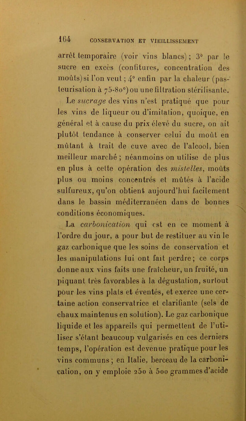 arrêt temporaire (voir vins blancs) ; 3° par !e sucre en excès (confitures, concentration des moûts)si l’on veut ; 4° enfin par la chaleur (pas- teurisation à 75-80°) ou une filtration stérilisante. Le sucrage des vins n’est pratiqué que pour les vins de liqueur ou d’imitation, quoique, en général et à cause du prix élevé du sucre, on ait plutôt tendance à conserver celui du moût en mûlant à trait de cuve avec de l’alcool, bien meilleur marché; néanmoins on utilise de plus en plus à celte opération des mislelles, moûts plus ou moins concentrés et mûtés à l'acide sulfureux, qu’on obtient aujourd’hui facilement dans le bassin méditerranéen dans de bonnes conditions économiques. La carbonicatîon qui est en ce moment à l’ordre du jour, a pour but de restituer au vin le gaz carbonique que les soins de conservation et les manipulations lui ont fait perdre; ce corps donne aux vins faits une fraîcheur, un fruité, un piquant très favorables à la dégustation, surtout pour les vins plats et éventés, et exerce une cer- taine action conservatrice et clarifiante (sels de chaux maintenus en solution). Le gaz carbonique liquide et les appareils qui permettent de l’uti- liser s’étant beaucoup vulgarisés en ces derniers temps, l’opération est devenue pratique pour les vins communs; en Italie, berceau de la carboni- calion, on y emploie 260 à 5oo grammes d’acide