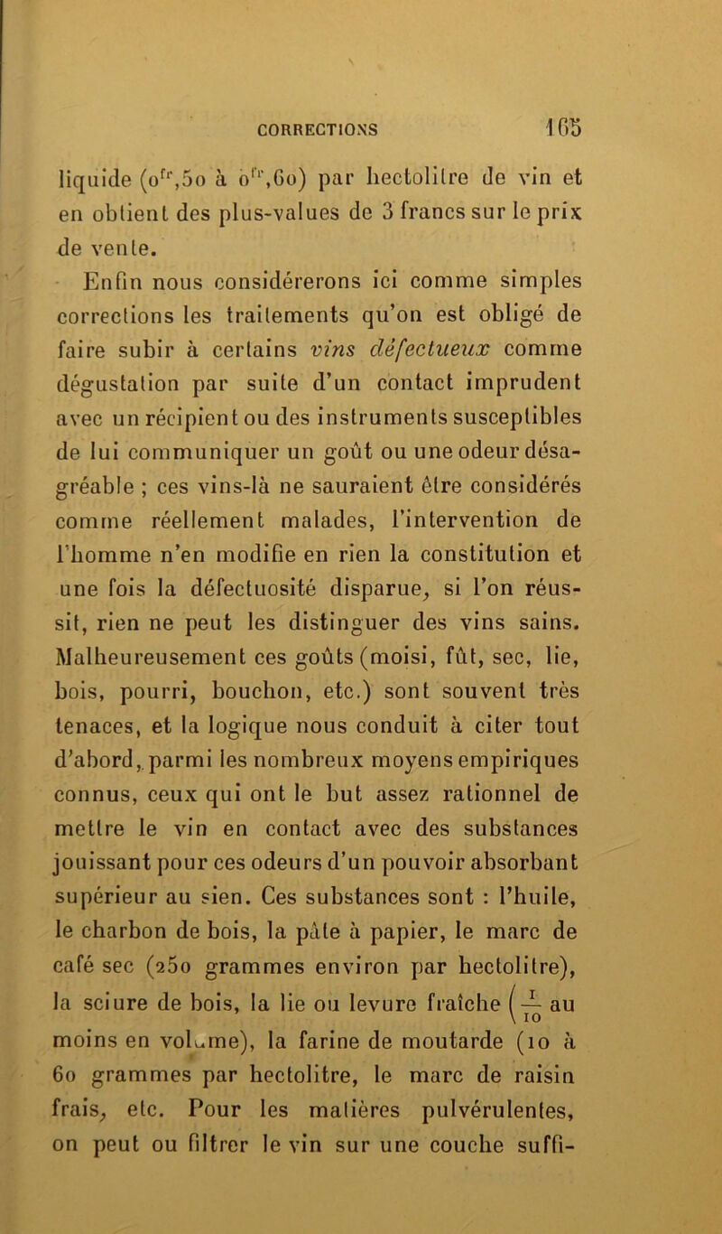 liquide (ofr,5o à blr,6o) par hectolitre de vin et en obtient des plus-values de 3 francs sur le prix de vente. Enfin nous considérerons ici comme simples corrections les traitements qu’on est obligé de faire subir à certains vins défectueux comme dégustation par suite d’un contact imprudent avec un récipient ou des instruments susceptibles de lui communiquer un goût ou une odeur désa- gréable ; ces vins-là ne sauraient être considérés comme réellement malades, l’intervention de Tbomme n’en modifie en rien la constitution et une fois la défectuosité disparue, si l’on réus- sit, rien ne peut les distinguer des vins sains. Malheureusement ces goûts (moisi, fût, sec, lie, bois, pourri, bouchon, etc.) sont souvent très tenaces, et la logique nous conduit à citer tout d’abord,.parmi les nombreux moyens empiriques connus, ceux qui ont le but assez rationnel de mettre le vin en contact avec des substances jouissant pour ces odeurs d’un pouvoir absorbant supérieur au sien. Ces substances sont : l’huile, le charbon de bois, la pâle à papier, le marc de café sec (25o grammes environ par hectolitre), la sciure de bois, la lie ou levure fraîche (— au moins en volume), la farine de moutarde (îo à 6o grammes par hectolitre, le marc de raisin frais, etc. Pour les matières pulvérulentes, on peut ou filtrer le vin sur une couche suffi-