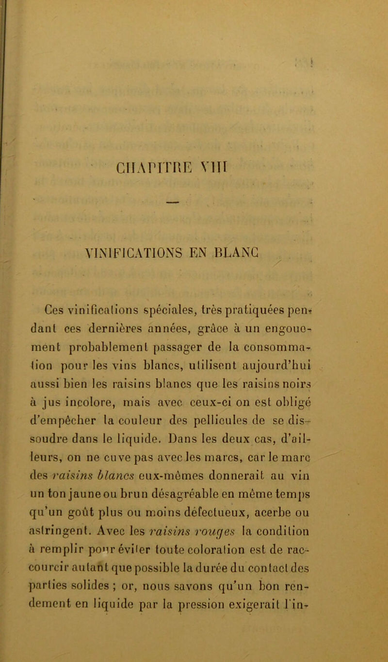 VINIFICATIONS EN BLANC Ces vinifications spéciales, très pratiquées pen* dant ces dernières années, grâce à un engoue- ment probablement passager de la consomma- tion pour les vins blancs, utilisent aujourd’hui aussi bien les raisins blancs que les raisins noirs à jus incolore, mais avec ceux-ci on est obligé d’empêcher la couleur des pellicules de se dis- soudre dans le liquide. Dans les deux cas, d’ail- leurs, on ne cuve pas avec les marcs, car le marc des raisins blancs eux-mêmes donnerait au vin un ton jaune ou brun désagréable en même temps qu’un goût plus ou moins défectueux, acerbe ou astringent. Avec les raisins rouges la condition à remplir pour éviter toute coloration est de rac- courcir autant que possible la durée du contact des parties solides ; or, nous savons qu’un bon ren- dement en liquide par la pression exigerait l in-