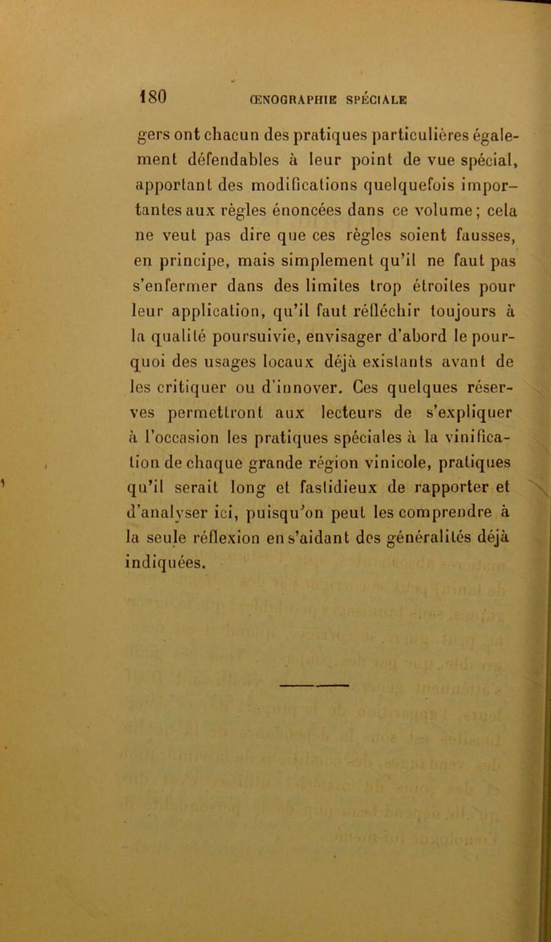 gers ont chacun des pratiques particulières égale- ment défendables à leur point de vue spécial, apportant des modifications quelquefois impor- tantes aux règles énoncées dans ce volume; cela ne veut pas dire que ces règles soient fausses, en principe, mais simplement qu’il ne faut pas s’enfermer dans des limites trop étroites pour leur application, qu’il faut réfléchir toujours à la qualité poursuivie, envisager d’abord le pour- quoi des usages locaux déjà existants avant de les critiquer ou d’innover. Ces quelques réser- ves permettront aux lecteurs de s’expliquer à l’occasion les pratiques spéciales à la vinifica- tion de chaque grande région vinicole, pratiques qu’il serait long et fastidieux de rapporter et \ d’analyser ici, puisqu'on peut les comprendre à la seule réflexion en s’aidant des généralités déjà indiquées.