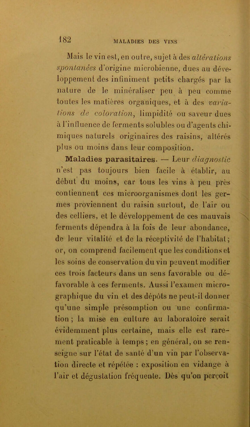 Mais le vin est, en outre, sujet à des altérations spontanées d’origine microbienne, dues au déve- loppement des infiniment petits chargés par la nature de le minéraliser peu à peu comme toutes les matières organiques, et à des varia- tions de coloration, limpidité ou saveur dues à l'influence de ferments solubles ou d’agents chi- miques naturels originaires des raisins, altérés plus ou moins dans leur composition. Maladies parasitaires. — Leur diagnostic n’est pas toujours bien facile à établir, au début du moins, car tous les vins à peu près contiennent ces microorganismes dont les ger- mes proviennent du raisin surtout, de l’air ou des celliers, et le développement de ces mauvais ferments dépendra à la fois de leur abondance, de leur vitalité et de la réceptivité de l’habitat; or, on comprend facilement que les conditions et les soins de conservation du vin peuvent modifier ces trois facteurs dans un sens favorable ou dé- favorable à ces ferments. Aussi l’examen micro- graphique du vin et des dépôts ne peut-il donner qu’une simple présomption ou une confirma- tion ; la mise en culture au laboratoire serait évidemment plus certaine, mais elle est rare- ment praticable à temps; en général, on se ren- seigne sur l’état de santé d’un vin par l’observa- tion directe et répétée : exposition en vidange à l’air et dégustation fréquente. Dès qu’on perçoit