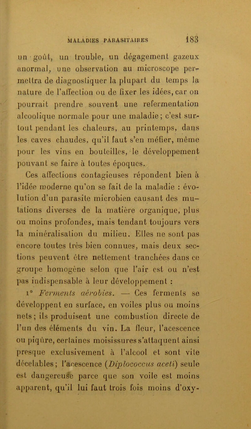 un goût, un trouble, un dégagement gazeux anormal, une observation au microscope per- mettra de diagnostiquer la plupart du temps la nature de l’affection ou de fixer les idées, car on pourrait prendre souvent une refermentation alcoolique normale pour une maladie; c’est sur- tout pendant les chaleurs, au printemps, dans les caves chaudes, qu’il faut s’en méfier, môme pour les vins en bouteilles, le développement pouvant se faire à toutes époques. Ces affections contagieuses répondent bien à l’idée moderne qu’on se fait de la maladie : évo- lution d’un parasite microbien causant des mu- tations diverses de la matière organique, plus ou moins profondes, mais tendant toujours vers la minéralisation du milieu. Elles ne sont pas encore toutes très bien connues, mais deux sec- tions peuvent être nettement tranchées dans ce groupe homogène selon que l’air est ou n’est pas indispensable à leur développement : i° Ferments aérobies. — Ces ferments se développent en surface, en voiles plus ou moins nets ; ils produisent une combustion directe de l’un des éléments du vin. La fleur, l’acescence ou piqûre, certaines moisissures s’attaquent ainsi presque exclusivement à l’alcool et sont vite décelables; l’acescence (Diplococcus aceti) seule est dangereuse parce que son voile est moins apparent, qu’il lui faut trois fois moins d’oxy-