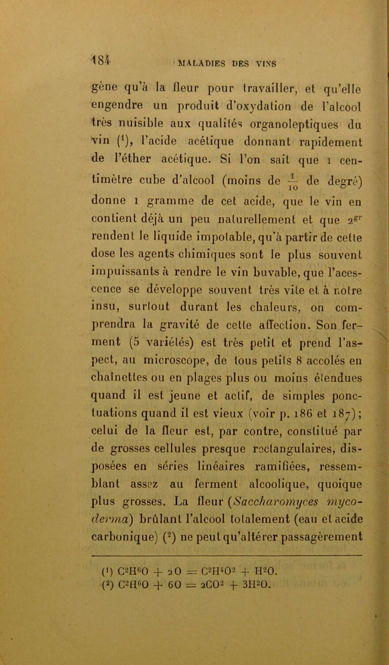 gène qu’à la fleur pour travailler, et qu’elle engendre un produit d’oxydation de l’alcool très nuisible aux qualités organoleptiques du vin (*), l’acide acétique donnant rapidement de l’éther acétique. Si l’on sait que 1 cen- timètre cube d’alcool (moins de de d'ésrél v 10 O J donne 1 gramme de cet acide, que le vin en contient déjà un peu naturellement et que 2gr rendent le liquide impotable, qu’à partir de celle dose les agents chimiques sont le plus souvent impuissants à rendre le vin buvable, que l’aces- cence se développe souvent très vile et à notre insu, surtout durant les chaleurs, on com- prendra la gravité de cette affection. Son fer- ment (5 variétés) est très petit et prend l’as- pect, au microscope, de tous petits 8 accolés en chaînettes ou en plages plus ou moins étendues quand il est jeune et actif, de simples ponc- tuations quand il est vieux (voir p. 186 et 187); celui de la fleur est, par contre, constitué par de grosses cellules presque rectangulaires, dis- posées en séries linéaires ramifiées, ressem- blant assez au ferment alcoolique, quoique plus grosses. La fleur (Sacc/iciromyces myco- derma) brûlant l’alcool totalement (eau et acide carbonique) (2) ne peut qu’altérer passagèrement («) C-Hr,0 + aO= C++02 + H20. (2) C2HG0 + 60 = 2CO2 + 3H20.