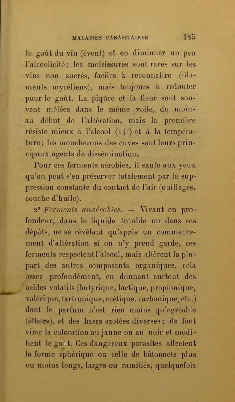 le goût du vin (évent) et en diminuer un peu l’alcoolicité ; les moisissures sont rares sur les vins non sucrés, faciles à reconnaître (fila- ments mycéliens), mais toujours à redouter pour le goût. La piqûre et la fleur sont sou- vent mêlées dans le même voile, du moins au début de l’altération, mais la première résiste mieux à l’alcool (îzp) et à la tempéra- ture; les moucherons des cuves sont leurs prin- cipaux agents de dissémination. Pour ces ferments aérobies, il saute aux yeux qu’on peut s’en préserver totalement par la sup- pression constante du contact de l’air (ouillages, couche d’huile). 2° Ferments anaérobies. — Vivant en pro- fondeur, dans le liquide trouble ou dans ses dépôts, ne se révélant qu’après un commence- ment d’altération si on n’y prend garde, ces ferments respectent l’alcool, mais allèrent la plu- part des autres composants organiques, cela assez profondément, en donnant surtout des acides volatils (butyrique, lactique, propionique, valérique, larlronique, acétique, carbonique, etc.) dont le parfum n’est rien moins qu’agréable (éthers), et des hases azotées diverses ; ils font virer la coloration au jaune ou au noir et modi- fient le goût. Ces dangereux parasites alfeclent la forme sphérique ou celle de bâtonnets plus ou moins longs, larges ou ramifiés, quelquefois