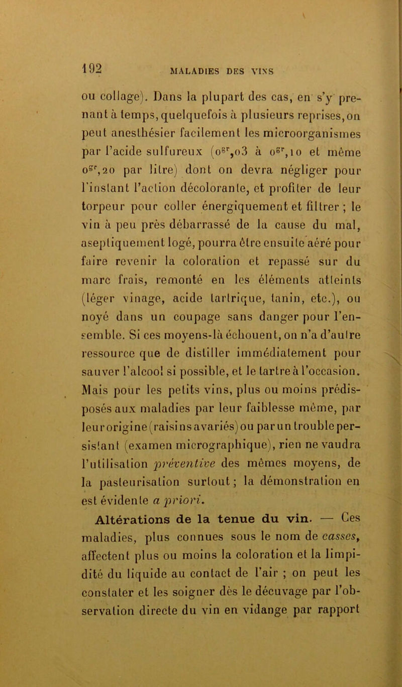 ou collage). Dans la plupart des cas, en s’y pre- nant à temps, quelquefois à plusieurs reprises,on peut anesthésier facilement les microorganismes par l’acide sulfureux (o®r,o3 à o8r,io et môme osr,20 par litre) dont on devra négliger pour l'instant l’action décolorante, et profiler de leur torpeur pour coller énergiquement et filtrer ; le vin à peu près débarrassé de la cause du mal, aseptiquement logé, pourra être ensuite aéré pour faire revenir la coloration et repassé sur du marc frais, remonté en les éléments atteints (léger vinage, acide larlrique, tanin, etc.), ou noyé dans un coupage sans danger pour l’en- semble. Si ces moyens-là échouent, on n’a d’autre ressource que de distiller immédiatement pour sauver l’alcool si possible, et le tartre à l’occasion. Mais pour les petits vins, plus ou moins prédis- posés aux maladies par leur faiblesse même, par leur origine (raisins avariés) ou par un trouble per- sistant (examen micrographique), rien ne vaudra l’utilisation 'préventive des mêmes moyens, de la pasteurisation surtout; la démonstration en est évidente a priori. Altérations de la tenue du vin. — Ces maladies, plus connues sous le nom de casses, affectent plus ou moins la coloration et la limpi- dité du liquide au contact de l’air ; on peut les constater et les soigner dès le décuvage par l’ob- servation directe du vin en vidange par rapport