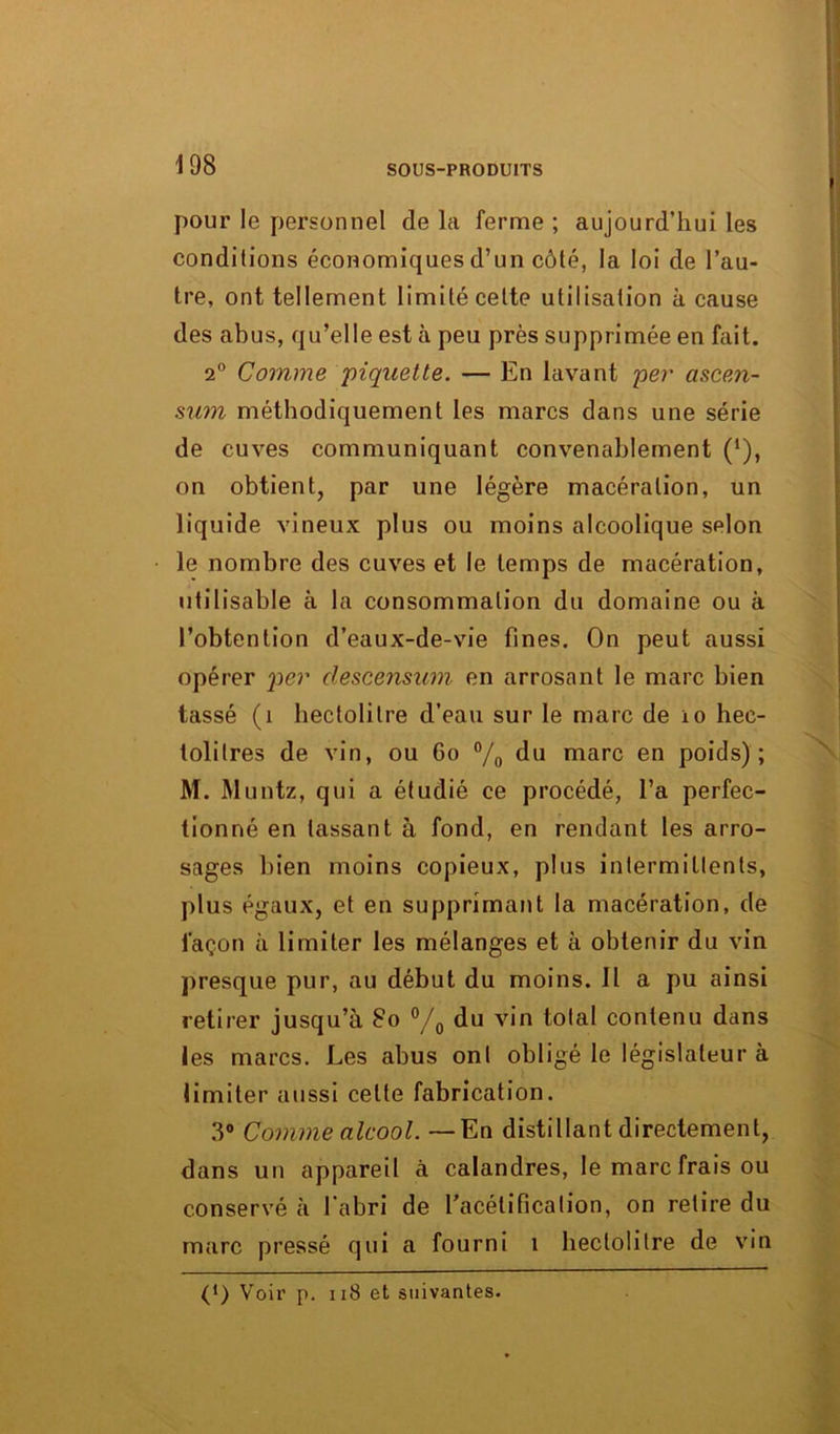 pour le personnel de la ferme ; aujourd’hui les conditions économiques d’un côté, la loi de l’au- tre, ont tellement limité cette utilisation à cause des abus, qu’elle est à peu près supprimée en fait. 2° Comme piquette. — En lavant per ascen- sum méthodiquement les marcs dans une série de cuves communiquant convenablement (*), on obtient, par une légère macération, un liquide vineux plus ou moins alcoolique selon le nombre des cuves et le temps de macération, utilisable à la consommation du domaine ou à l’obtention d’eaux-de-vie fines. On peut aussi opérer per descensum en arrosant le marc bien tassé (1 hectolitre d’eau sur le marc de io hec- tolitres de vin, ou 60 °/0 du marc en poids); M. Muntz, qui a étudié ce procédé, l’a perfec- tionné en lassant à fond, en rendant les arro- sages bien moins copieux, plus intermittents, plus égaux, et en supprimant la macération, de façon à limiter les mélanges et à obtenir du vin presque pur, au début du moins. Il a pu ainsi retirer jusqu’il 80 °/0 du vin total contenu dans les marcs. Les abus ont obligé le législateur à limiter aussi celte fabrication. 3° Comme alcool. —En distillant directement, dans un appareil à calandres, le marc frais ou conservé à l’abri de l'acétification, on retire du marc pressé qui a fourni i hectolitre de vin (l) Voir p. 118 et suivantes.