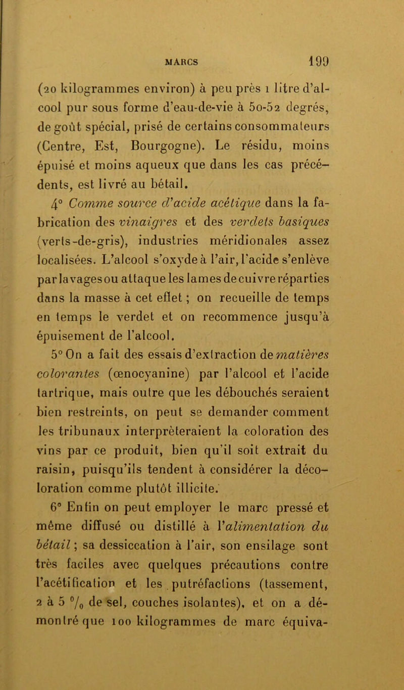 MARCS 190 (20 kilogrammes environ) à peu près 1 litre d’al- cool pur sous forme d’eau-de-vie à 5o-52 degrés, de goût spécial, prisé de certains consommateurs (Centre, Est, Bourgogne). Le résidu, moins épuisé et moins aqueux que dans les cas précé- dents, est livré au bétail. 4° Comme source d'acide acétique dans la fa- brication des vinaigres et des verdeis basiques (verts-de-gris), industries méridionales assez localisées. L’alcool s’oxyde à l’air, l’acide s’enlève parlavagesou attaqueles lamesdecuivre réparties dans la masse à cet efîet ; on recueille de temps en temps le verdet et on recommence jusqu’à épuisement de l’alcool. 5° On a fait des essais d’extraction de matières colorantes (œnocyanine) par l’alcool et l’acide tartrique, mais outre que les débouchés seraient bien restreints, on peut se demander comment les tribunaux interpréteraient la coloration des vins par ce produit, bien qu’il soit extrait du raisin, puisqu’ils tendent à considérer la déco- loration comme plutôt illicite. 6° Enfin on peut employer le marc pressé et même diffusé ou distillé à Y alimentation du bétail ; sa dessiccation à l’air, son ensilage sont très faciles avec quelques précautions contre l’acétification et les putréfactions (tassement, 2 à 5 % de sel, couches isolantes), et on a dé- montré que 100 kilogrammes de marc équiva-