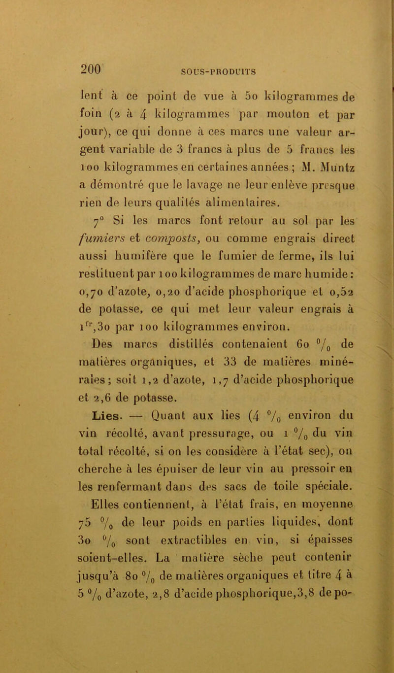 lent à ce point de vue à 5o kilogrammes de foin (2 à 4 kilogrammes par mouton et par jour), ce qui donne à ces marcs une valeur ar- gent variable de 3 francs à plus de 5 francs les 100 kilogrammes en certaines années ; M. Muntz a démontré que le lavage ne leur enlève presque rien de leurs qualités alimentaires. 70 Si les marcs font retour au sol par les fumiers et composts, ou comme engrais direct aussi kumifère que le fumier de ferme, ils lui restituent par 100 kilogrammes de marc humide : 0,70 d’azote, 0,20 d’acide phospkorique et 0,62 de potasse, ce qui met leur valeur engrais à ifr,3o par 100 kilogrammes environ. Des marcs distillés contenaient 60 °/0 de matières organiques, et 33 de matières miné- rales ; soit 1,2 d’azote, 1,7 d’acide phosphorique et 2,6 de potasse. Lies. — Quant aux lies (4 % environ du vin récolté, avant pressurage, ou 1 °/o du v,n total récolté, si on les considère à l’état sec), on cherche à les épuiser de leur vin au pressoir en les renfermant dans des sacs de toile spéciale. Elles contiennent, à l’état frais, en moyenne 75 % de leur poids eu parties liquides, dont 3o b/0 sont extractibles en vin, si épaisses soient-elles. La matière sèche peut contenir jusqu’à 80 °/0 de matières organiques et titre 4 à 5 % d’azote, 2,8 d’acide phospborique,3,8 depo-