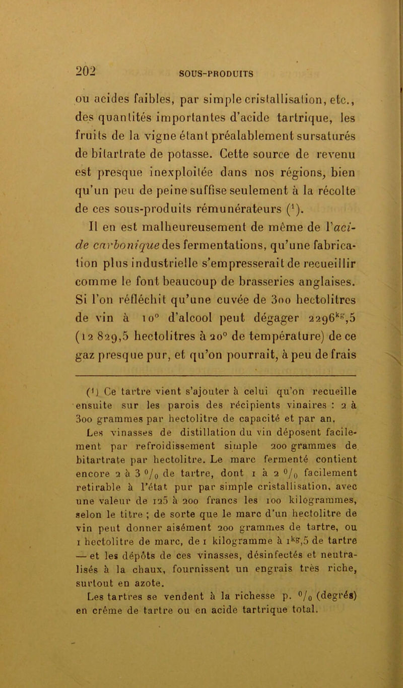 ou acides faibles, par simple cristallisation, etc., des quanlités importantes d’acide tartrique, les fruits de la vigne étant préalablement sursaturés de bilartrate de potasse. Cette source de revenu est presque inexploitée dans nos régions, bien qu’un peu de peine suffise seulement à la récolte de ces sous-produits rémunérateurs (’). Il en est malheureusement de même de Y aci- de carbonique des fermentations, qu’une fabrica- tion plus industrielle s’empresserait de recueillir comme le font beaucoup de brasseries anglaises. Si l’on réfléchit qu’une cuvée de 3oo hectolitres de vin à io° d’alcool peut dégager 2296^,6 (12 829,5 hectolitres à 20° de température) de ce gaz presque pur, et qu’on pourrait, à peu de frais (') Ce tartre vient s’ajouter à celui qu’on recueille ensuite sur les parois des récipients vinaires : 2 à 3oo grammes par hectolitre de capacité et par an. Les vinasses de distillation du vin déposent facile- ment par refroidissement simple 200 grammes de bitartrate par hectolitre. Le marc fermenté contient encore 2 à 3 °/o de tartre, dont 1 k 2 °/0 facilement retirable à l’état pur par simple cristallisation, avec une valeur de 12.5 k 200 francs les 100 kilogrammes, selon le titre; de sorte que le marc d’un hectolitre de vin peut donner aisément 200 grammes de tartre, ou 1 hectolitre de marc, de 1 kilogramme k iks,5 de tartre — et les dépôts de ces vinasses, désinfectés et neutra- lisés k la chaux, fournissent un engrais très riche, surtout en azote. Les tartres se vendent k la richesse p. °/0 (degrés) en crème de tartre ou en acide tartrique total.