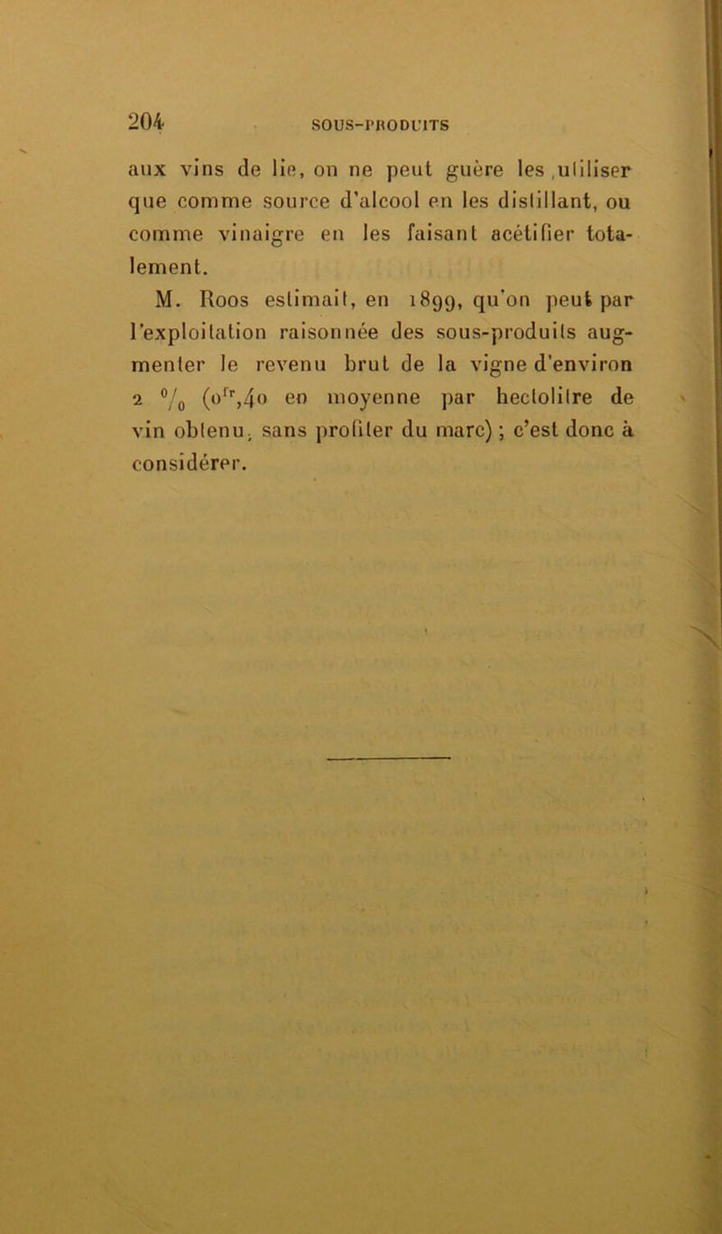 aux vins de lie, on ne peut guère les utiliser que comme source d’alcool en les dislillant, ou comme vinaigre en les faisant acétifier tota- lement. M. Roos estimait, en 1899, qu’on peut par l’exploitation raisonnée des sous-produits aug- menter le revenu brut de la vigne d’environ 2 % (o'\4o en moyenne par hectolitre de vin obtenu; sans profiler du marc) ; c’est donc à considérer.