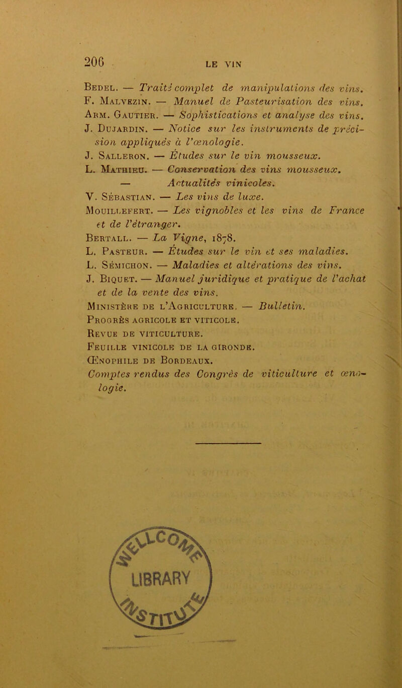 Bedel. — Traitî complet de manipulations des vins. F. Malvezin. — Manuel de Pasteurisation des vins. Arm. Gautier. — Sophistications et analyse des vins. J. Dujardin. — Notice sur les instruments de préci- sion appliqués à l’œnologie. J. Salleron. — Études sur le vin mousseux. L. Mathieu. — Conservation des vins mousseux. — Actualités vinicoles. Y. Sébastian. — Les vins de luxe. Mouillefert. — Les vignobles et les vins de France et de l'étranger. Bertall. — La Vigne, 1878. L. Pasteur. — Études sur le vin et ses maladies. L. Sémtchon. — Maladies et altérations des vins. J. Biquet. — Manuel juridique et pratique de l'achat et de la vente des vins. Ministère de l’Agriculture. — Bulletin. Progrès agricole et viticole. Revue de viticulture. Feuille vinicole de la gironde. Œnophile de Bordeaux. Comptes rendus des Congrès de viticulture et œno- logie.