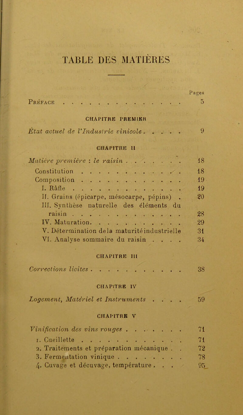 Pages Préface 5 CHAPITRE PREMIER Etat actuel de l'Industrie vinicole 9 CHAPITRE II Matière première : le raisin 18 Constitution . 18 Composition 19 I. Rafle 19 If. Grains (épicarpe, mésocarpe, pépins) . 20 III. Synthèse naturelle des éléments du raisin 28 IV. Maturation 29 V. Détermination delà maturité industrielle 31 VI. Analyse sommaire du raisin .... 34 CHAPITRE 111 Corrections licites 38 CHAPITRE IV Logement, Matériel et Instruments .... 59 CHAPITRE V Vinification des vins rouges ........ 71 1. Cueillette 71 2. Traitements et préparation mécanique . . 72 3. Fermentation vinique 78 4. Cuvage et décuvage, température . . . 95_