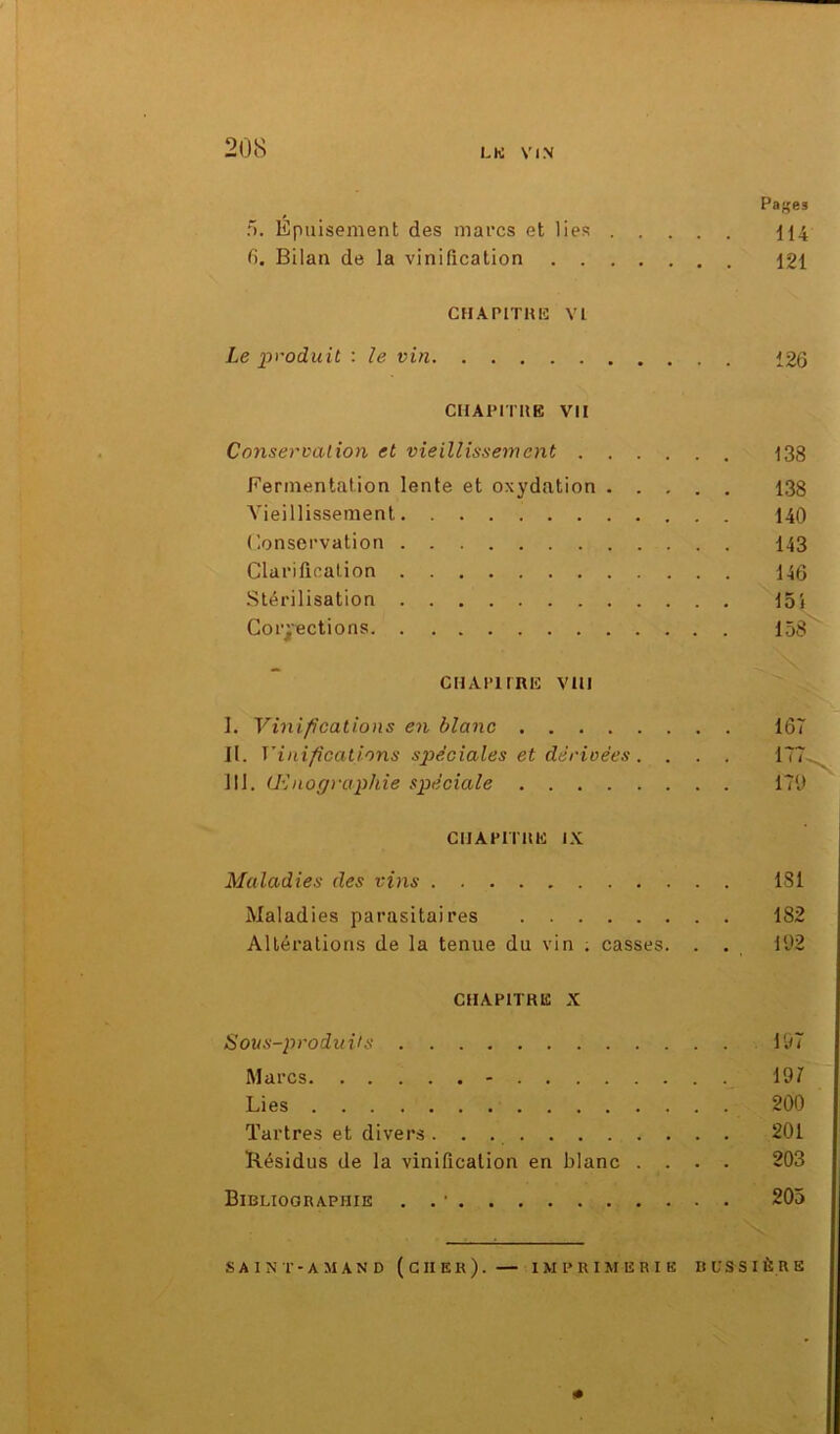 Pa^es 5. Epuisement des marcs et lies 114 6. Bilan de la vinification 121 chapitre: vi Le produit : le vin 126 CHAPITRE VII Conservation et vieillissement 133 Fermentation lente et oxydation 138 Vieillissement 140 Conservation 143 Clarification 146 Stérilisation 15i Corrections 153 CH APURE VIII I. Vinifications en blanc 167 II. Vinifications spéciales et dérivées. . . . 177. III. Œnographie spéciale 179 CHAPITRE IX Maladies des vins 181 Maladies parasitaires 182 Altérations de la tenue du vin . casses. . . 192 CHAPITRE X Sous-produits 197 Marcs - 197 Lies 200 Tartres et divers 201 Résidus de la vinification en blanc .... 203 Bibliographie . . • 205 S A I N T - A M A N D ( G II E R ). — IMPRIMERIE RL’SSIÈRE