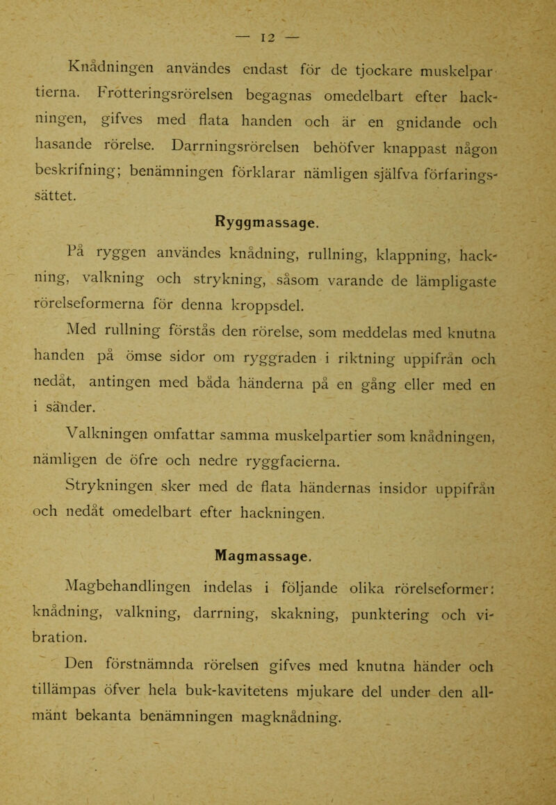 Knådningen användes endast för de tjockare muskelpar tierna. Frotteringsrörelsen begagnas omedelbart efter hack- ningen, gifves med flata handen och är en gnidande och hasande rörelse. Darrningsrörelsen behöfver knappast någon beskrifning; benämningen förklarar nämligen själfva förfarings- sättet. Ryggmassage. På ryggen användes knådning, rullning, klappning, hack- ning, valkning och strykning, såsom varande de lämpligaste rörelseformerna för denna kroppsdel. Med rullning förstas den rörelse, som meddelas med knutna handen på ömse sidor om ryggraden i riktning uppifrån och nedåt, antingen med båda händerna på en gång eller med en i sälider. Valkningen omfattar samma muskelpartier som knådningen, nämligen de öfre och nedre ryggfacierna. Strykningen sker med de flata händernas insidor uppifrån och nedåt omedelbart efter hackningen. Magmassage. Magbehandlingen indelas i följande olika rörelseformer: knådning, valkning, darrning, skakning, punktering och vi- bration. Den förstnämnda rörelsen gifves med knutna händer och tillämpas öfver hela buk-kavitetens mjukare del under den all- mänt bekanta benämningen magknådning.