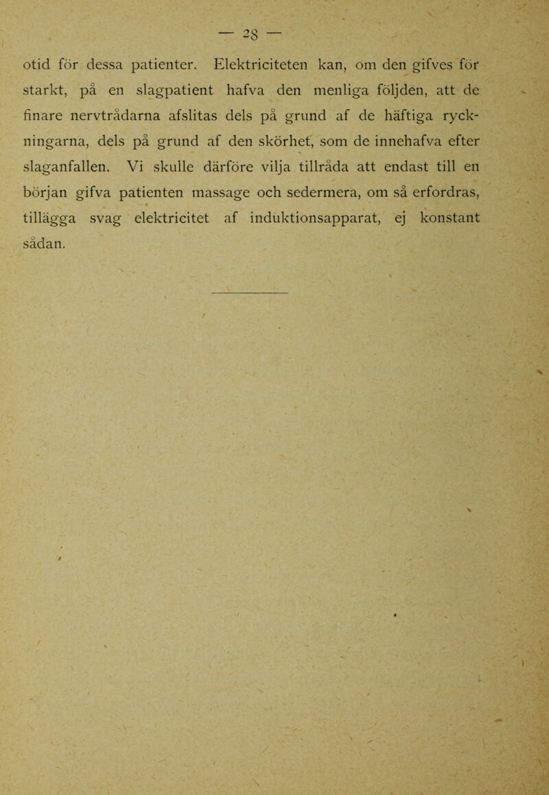otid för dessa patienter. Elektriciteten kan, om den gifves för starkt, på en slagpatient hafva den menliga följden, att de finare nervtrådarna afslitas dels på grund af de häftiga ryck- ningarna, dels på grund af den skörhef, som de innehafva efter slaganfallen. Vi skulle därföre vilja tillråda att endast till en början gifva patienten massage och sedermera, om så erfordras, tillägga svag elektricitet af induktionsapparat, ej konstant sådan.