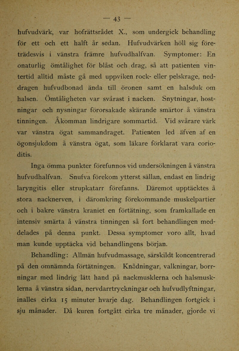 hufvudvärk, var hofrättsrådet X., som undergick behandling för ett och ett halft år sedan. Hufvudvärken höll sig före- trädesvis i vänstra främre hufvudhalfvan. Symptomer: En onaturlig ömtålighet för blåst och drag, så att patienten vin- tertid alltid måste gå med uppviken rock- eller pelskrage, ned- dragen hufvudbonad ända till öronen samt en halsduk om halsen. Ömtåligheten var svårast i nacken. Snytningar, host- ningar och nysningar förorsakade skärande smärtor å vänstra tinningen. Åkomman lindrigare sommartid. Vid svårare värk var vänstra ögat sammandraget. Patienten led äfven af en ögonsjukdom å vänstra ögat, som läkare förklarat vara corio- ditis. Inga ömma punkter förefunnos vid undersökningen å vänstra hufvudhalfvan. Snufva förekom ytterst sällan, endast en lindrig laryngitis eller strupkatarr förefanns. Däremot upptäcktes å stora nacknerven, i däromkring förekommande muskelpartier och i bakre vänstra kraniet en förtätning, som framkallade en intensiv smärta å vänstra tinningen så fort behandlingen med- delades på denna punkt. Dessa symptomer voro allt, hvad man kunde upptäcka vid behandlingens början. Behandling: Allmän hufvudmassage, särskildt koncentrerad på den omnämnda förtätningen. Knådningar, valkningar, borr- ningar med lindrig lätt hand på nackmusklerna och halsmusk- lerna å vänstra sidan, nervdarrtryckningar och hufvudlyftningar, inalles cirka 15 minuter hvarje dag. Behandlingen fortgick i sju månader. Då kuren fortgått cirka tre månader, gjorde vi