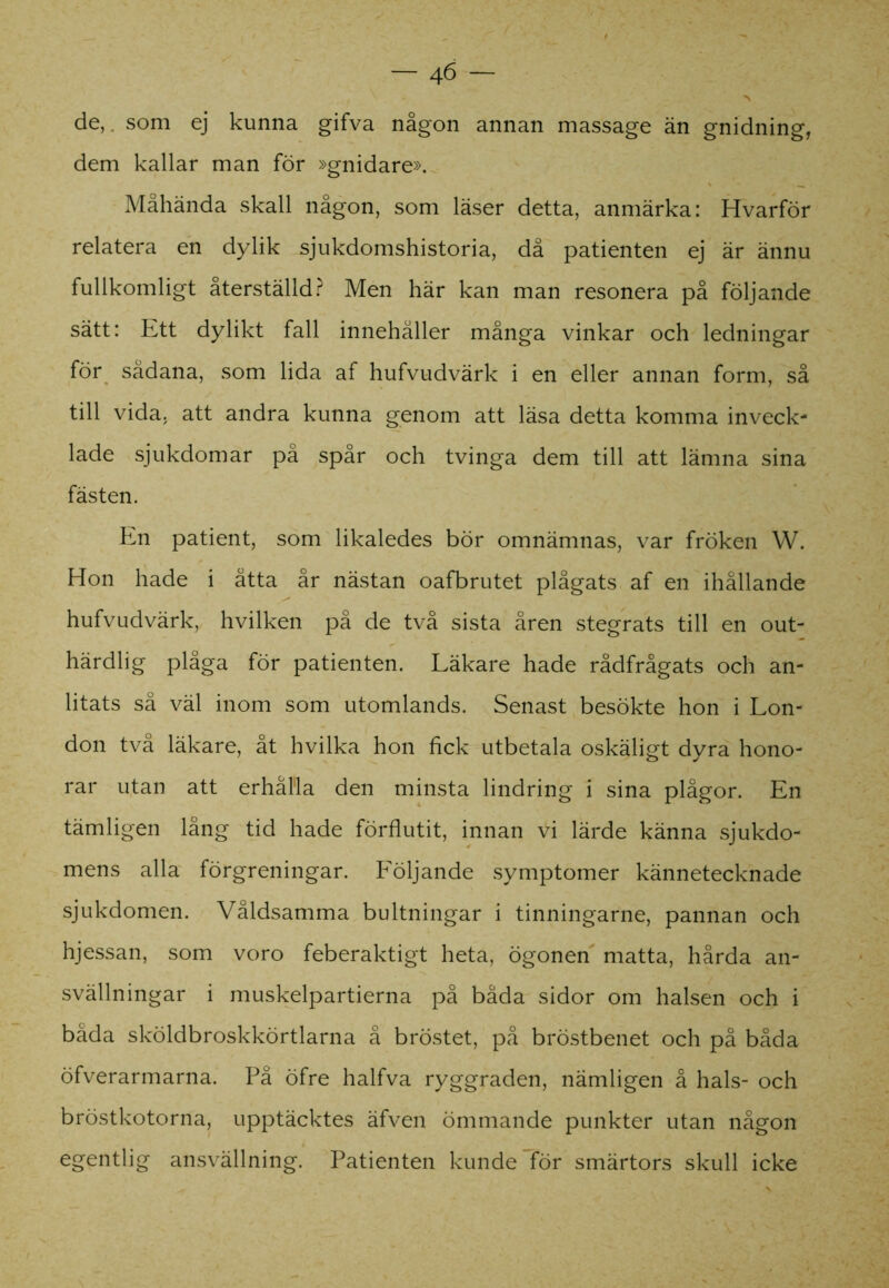 de,, som ej kunna gifva någon annan massage än gnidning, dem kallar man för »gnidare». Måhända skall någon, som läser detta, anmärka: Hvarför relatera en dylik sjukdomshistoria, då patienten ej är ännu fullkomligt återställd? Men här kan man resonera på följande sätt: Ett dylikt fall innehåller många vinkar och ledningar för sådana, som lida af hufvudvärk i en eller annan form, så till vida. att andra kunna genom att läsa detta komma inveck- lade sjukdomar på spår och tvinga dem till att lämna sina fästen. En patient, som likaledes bör omnämnas, var fröken W. Hon hade i åtta år nästan oafbrutet plågats af en ihållande hufvudvärk, hvilken på de två sista åren stegrats till en out- härdlig plåga för patienten. Läkare hade rådfrågats och an- litats så väl inom som utomlands. Senast besökte hon i Lon- don två läkare, åt hvilka hon fick utbetala oskäligt dyra hono- rar utan att erhålla den minsta lindring i sina plågor. En tämligen lång tid hade förflutit, innan Vi lärde känna sjukdo- mens alla förgreningar. Följande symptomer kännetecknade sjukdomen. Våldsamma bultningar i tinningarne, pannan och hjessan, som voro feberaktigt heta, ögonen matta, hårda an- svällningar i muskelpartierna på båda sidor om halsen och i båda sköldbroskkörtlarna å bröstet, på bröstbenet och på båda öfverarmarna. På öfre halfva ryggraden, nämligen å hals- och bröstkotorna, upptäcktes äfven ömmande punkter utan någon egentlig ansvällning. Patienten kunde för smärtors skull icke